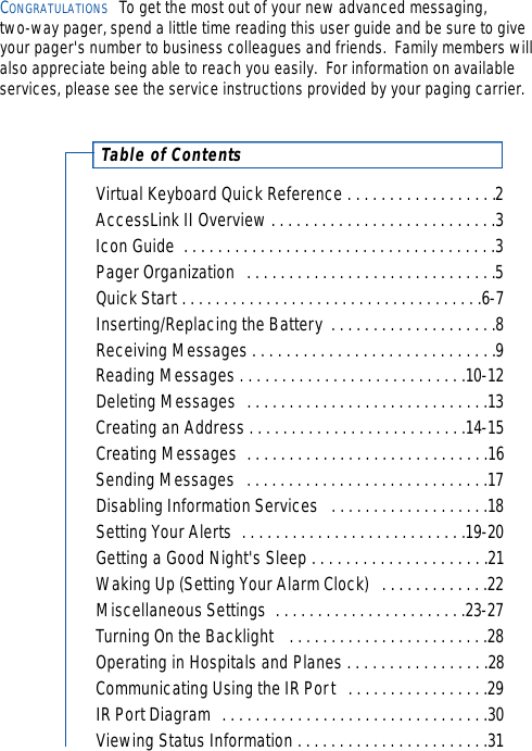 Virtual Keyboard Quick Reference . . . . . . . . . . . . . . . . . .2AccessLink II Overview . . . . . . . . . . . . . . . . . . . . . . . . . . .3Icon Guide  . . . . . . . . . . . . . . . . . . . . . . . . . . . . . . . . . . . . .3Pager Organization  . . . . . . . . . . . . . . . . . . . . . . . . . . . . . .5Quick Start . . . . . . . . . . . . . . . . . . . . . . . . . . . . . . . . . . . .6-7Inserting/Replacing the Battery  . . . . . . . . . . . . . . . . . . . .8Receiving Messages . . . . . . . . . . . . . . . . . . . . . . . . . . . . .9Reading Messages . . . . . . . . . . . . . . . . . . . . . . . . . . .10-12Deleting Messages  . . . . . . . . . . . . . . . . . . . . . . . . . . . . .13Creating an Address . . . . . . . . . . . . . . . . . . . . . . . . . .14-15Creating Messages  . . . . . . . . . . . . . . . . . . . . . . . . . . . . .16Sending Messages  . . . . . . . . . . . . . . . . . . . . . . . . . . . . .17Disabling Information Services  . . . . . . . . . . . . . . . . . . .18Setting Your Alerts  . . . . . . . . . . . . . . . . . . . . . . . . . . .19-20Getting a Good Night&apos;s Sleep . . . . . . . . . . . . . . . . . . . . .21Waking Up (Setting Your Alarm Clock)  . . . . . . . . . . . . .22Miscellaneous Settings  . . . . . . . . . . . . . . . . . . . . . . .23-27Turning On the Backlight   . . . . . . . . . . . . . . . . . . . . . . . .28Operating in Hospitals and Planes . . . . . . . . . . . . . . . . .28Communicating Using the IR Port  . . . . . . . . . . . . . . . . .29IR Port Diagram  . . . . . . . . . . . . . . . . . . . . . . . . . . . . . . . .30Viewing Status Information . . . . . . . . . . . . . . . . . . . . . . .31Table of ContentsCONGRATULATIONS To get the most out of your new advanced messaging, two-way pager, spend a little time reading this user guide and be sure to giveyour pager&apos;s number to business colleagues and friends.  Family members willalso appreciate being able to reach you easily.  For information on available services, please see the service instructions provided by your paging carrier.