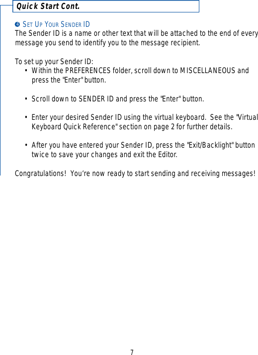 Quick Start Cont.SET UPYOUR SENDER IDThe Sender ID is a name or other text that will be attached to the end of everymessage you send to identify you to the message recipient.  To set up your Sender ID: • Within the PREFERENCES folder, scroll down to MISCELLANEOUS and press the &quot;Enter&quot; button.•Scroll down to SENDER ID and press the &quot;Enter&quot; button.•Enter your desired Sender ID using the virtual keyboard.  See the &quot;Virtual Keyboard Quick Reference&quot; section on page 2 for further details.•After you have entered your Sender ID, press the &quot;Exit/Backlight&quot; button twice to save your changes and exit the Editor.Congratulations!  You‘re now ready to start sending and receiving messages!74