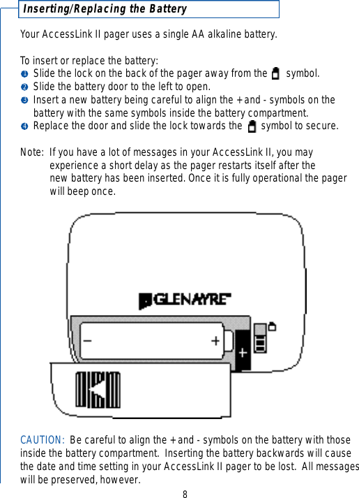 8I n s e r ting/Replacing the BatteryYour AccessLink II pager uses a single AA alkaline battery.To insert or replace the battery:Slide the lock on the back of the pager away from the       symbol. Slide the battery door to the left to open.Insert a new battery being careful to align the + and - symbols on the battery with the same symbols inside the battery compartment.Replace the door and slide the lock towards the       symbol to secure.Note: If you have a lot of messages in your AccessLink II, you may experience a short delay as the pager restarts itself after the new battery has been inserted. Once it is fully operational the pager will beep once.CAUTION:  Be careful to align the + and - symbols on the battery with thoseinside the battery compartment.  Inserting the battery backwards will causethe date and time setting in your AccessLink II pager to be lost.  All messageswill be preserved, however.1234