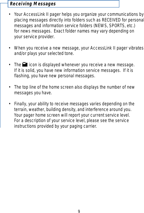 Receiving Messages• Your AccessLink II pager helps you organize your communications by placing messages directly into folders such as RECEIVED for personalmessages and information service folders (NEWS, SPORTS, etc.) for news messages.  Exact folder names may vary depending on your service provider.•When you receive a new message, your AccessLink II pager vibrates and/or plays your selected tone.•The       icon is displayed whenever you receive a new message.  If it is solid, you have new information service messages.  If it is flashing, you have new personal messages.•The top line of the home screen also displays the number of new messages you have.•Finally, your ability to receive messages varies depending on the terrain, weather, building density, and interference around you.  Your pager home screen will report your current service level. For a description of your service level, please see the service instructions provided by your paging carrier.9