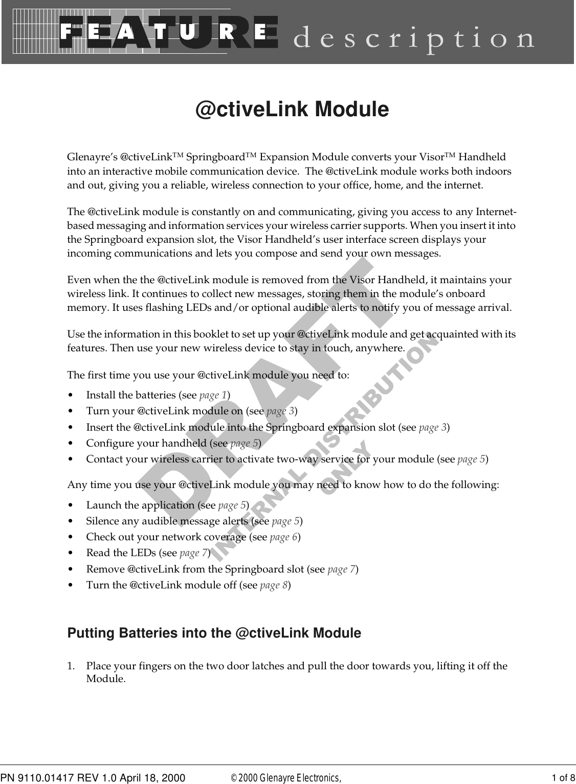 PN 9110.01417 REV 1.0 April 18, 2000 1 of 8© 2000 Glenayre Electronics, @ctiveLink ModuleGlenayre’s @ctiveLinkTM SpringboardTM Expansion Module converts your VisorTM Handheld into an interactive mobile communication device.  The @ctiveLink module works both indoors and out, giving you a reliable, wireless connection to your office, home, and the internet.The @ctiveLink module is constantly on and communicating, giving you access to any Internet-based messaging and information services your wireless carrier supports. When you insert it into the Springboard expansion slot, the Visor Handheld’s user interface screen displays your incoming communications and lets you compose and send your own messages.  Even when the the @ctiveLink module is removed from the Visor Handheld, it maintains your wireless link. It continues to collect new messages, storing them in the module’s onboard memory. It uses flashing LEDs and/or optional audible alerts to notify you of message arrival.Use the information in this booklet to set up your @ctiveLink module and get acquainted with its features. Then use your new wireless device to stay in touch, anywhere.The first time you use your @ctiveLink module you need to:• Install the batteries (see page 1)• Turn your @ctiveLink module on (see page 3)• Insert the @ctiveLink module into the Springboard expansion slot (see page 3)• Configure your handheld (see page 5)• Contact your wireless carrier to activate two-way service for your module (see page 5)Any time you use your @ctiveLink module you may need to know how to do the following:• Launch the application (see page 5)• Silence any audible message alerts (see page 5)• Check out your network coverage (see page 6)• Read the LEDs (see page 7)• Remove @ctiveLink from the Springboard slot (see page 7)• Turn the @ctiveLink module off (see page 8)Putting Batteries into the @ctiveLink Module1. Place your fingers on the two door latches and pull the door towards you, lifting it off the Module.