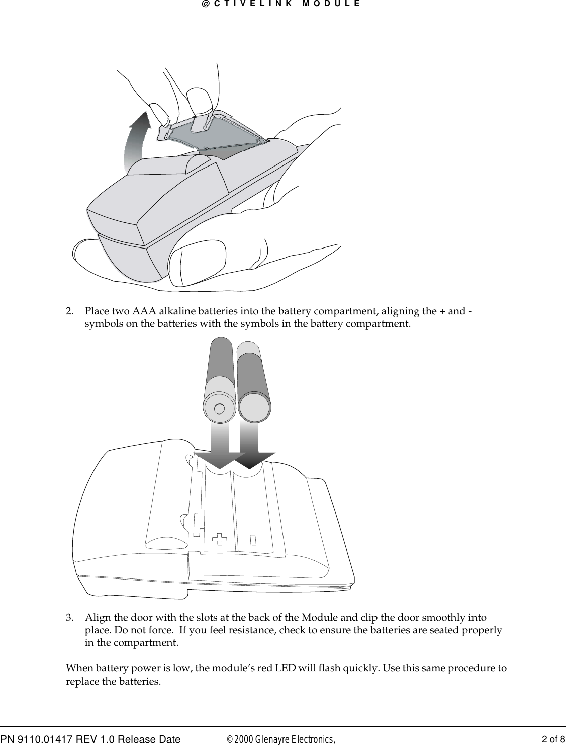 @CTIVELINK MODULEPN 9110.01417 REV 1.0 Release Date 2 of 8© 2000 Glenayre Electronics, 2. Place two AAA alkaline batteries into the battery compartment, aligning the + and - symbols on the batteries with the symbols in the battery compartment.3. Align the door with the slots at the back of the Module and clip the door smoothly into place. Do not force.  If you feel resistance, check to ensure the batteries are seated properly in the compartment.When battery power is low, the module’s red LED will flash quickly. Use this same procedure to replace the batteries.