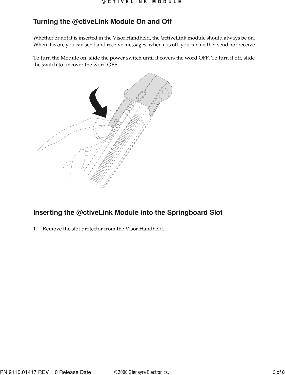 @CTIVELINK MODULEPN 9110.01417 REV 1.0 Release Date 3 of 8© 2000 Glenayre Electronics, Turning the @ctiveLink Module On and OffWhether or not it is inserted in the Visor Handheld, the @ctiveLink module should always be on. When it is on, you can send and receive messages; when it is off, you can neither send nor receive.To turn the Module on, slide the power switch until it covers the word OFF. To turn it off, slide the switch to uncover the word OFF. Inserting the @ctiveLink Module into the Springboard Slot1. Remove the slot protector from the Visor Handheld.