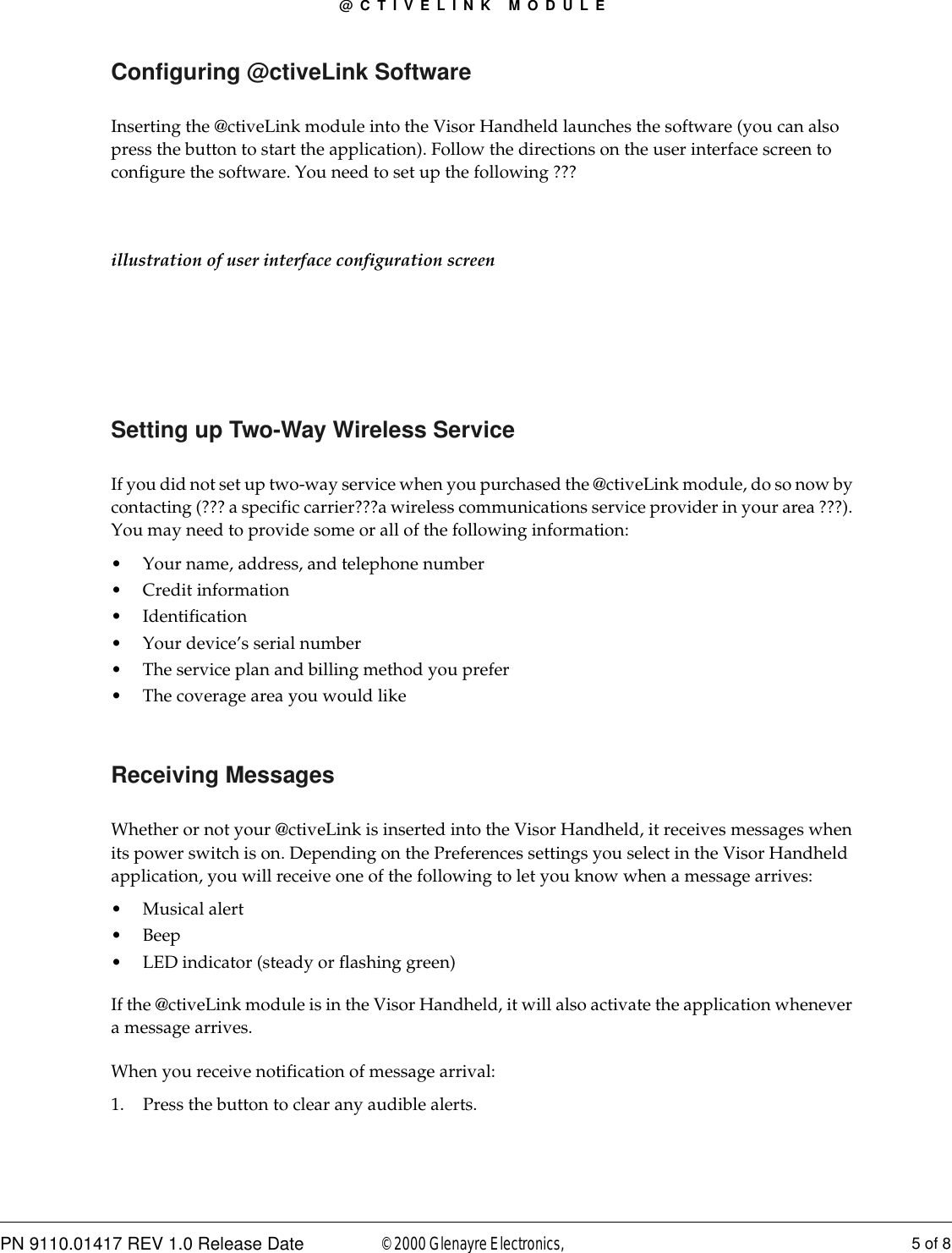 @CTIVELINK MODULEPN 9110.01417 REV 1.0 Release Date 5 of 8© 2000 Glenayre Electronics, Configuring @ctiveLink SoftwareInserting the @ctiveLink module into the Visor Handheld launches the software (you can also press the button to start the application). Follow the directions on the user interface screen to configure the software. You need to set up the following ???illustration of user interface configuration screenSetting up Two-Way Wireless ServiceIf you did not set up two-way service when you purchased the @ctiveLink module, do so now by contacting (??? a specific carrier???a wireless communications service provider in your area ???). You may need to provide some or all of the following information:• Your name, address, and telephone number• Credit information• Identification • Your device’s serial number• The service plan and billing method you prefer• The coverage area you would likeReceiving MessagesWhether or not your @ctiveLink is inserted into the Visor Handheld, it receives messages when its power switch is on. Depending on the Preferences settings you select in the Visor Handheld application, you will receive one of the following to let you know when a message arrives:• Musical alert • Beep • LED indicator (steady or flashing green)If the @ctiveLink module is in the Visor Handheld, it will also activate the application whenever a message arrives.When you receive notification of message arrival:1. Press the button to clear any audible alerts.