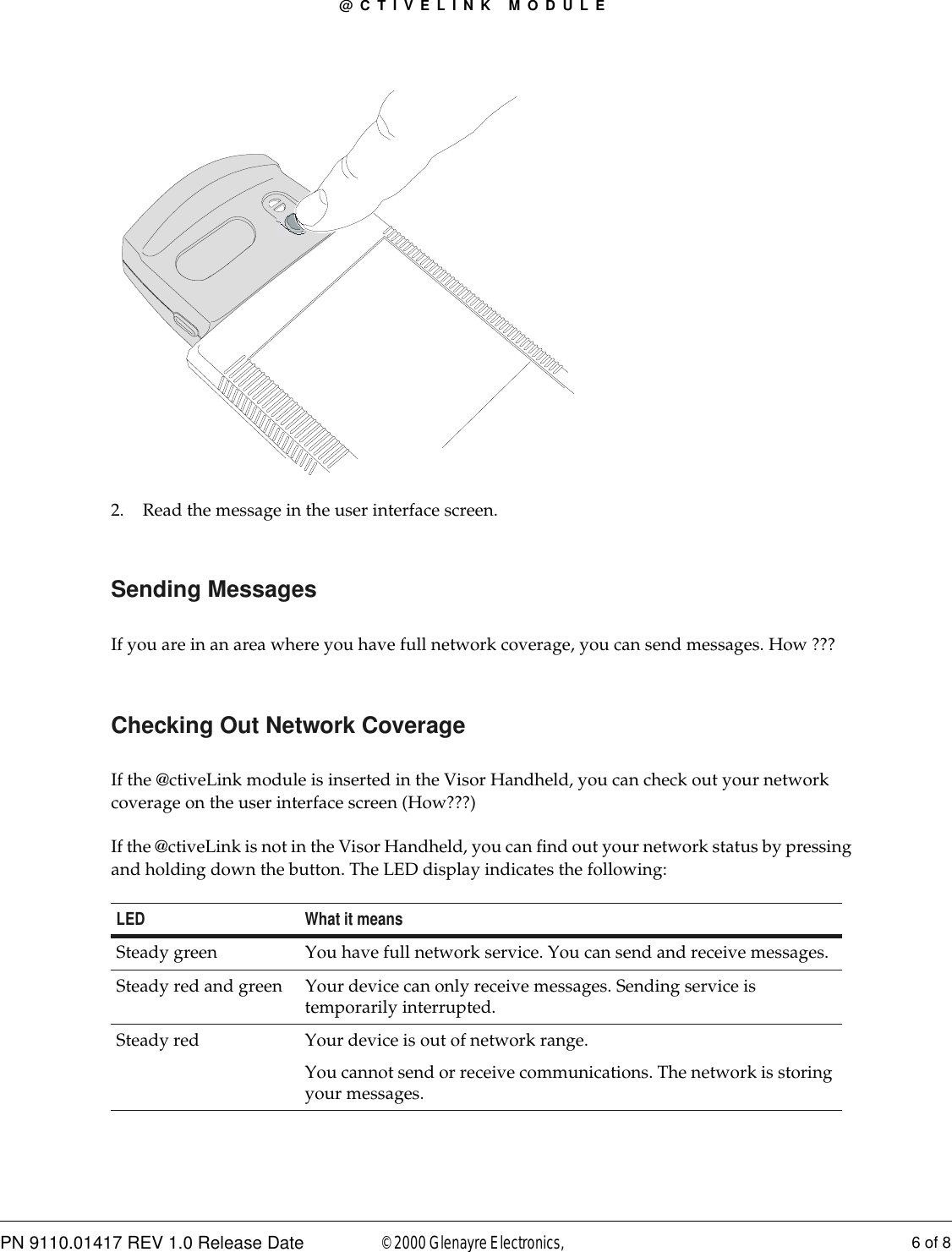 @CTIVELINK MODULEPN 9110.01417 REV 1.0 Release Date 6 of 8© 2000 Glenayre Electronics, 2. Read the message in the user interface screen.Sending MessagesIf you are in an area where you have full network coverage, you can send messages. How ???Checking Out Network CoverageIf the @ctiveLink module is inserted in the Visor Handheld, you can check out your network coverage on the user interface screen (How???)If the @ctiveLink is not in the Visor Handheld, you can find out your network status by pressing and holding down the button. The LED display indicates the following:LED What it meansSteady green You have full network service. You can send and receive messages.Steady red and green Your device can only receive messages. Sending service is temporarily interrupted.Steady red Your device is out of network range. You cannot send or receive communications. The network is storing your messages.