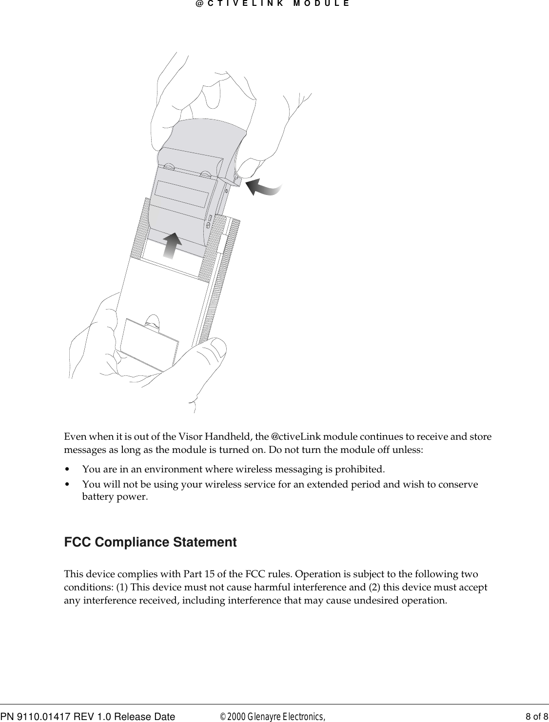 @CTIVELINK MODULEPN 9110.01417 REV 1.0 Release Date 8 of 8© 2000 Glenayre Electronics, Even when it is out of the Visor Handheld, the @ctiveLink module continues to receive and store messages as long as the module is turned on. Do not turn the module off unless: • You are in an environment where wireless messaging is prohibited. • You will not be using your wireless service for an extended period and wish to conserve battery power.FCC Compliance StatementThis device complies with Part 15 of the FCC rules. Operation is subject to the following two conditions: (1) This device must not cause harmful interference and (2) this device must accept any interference received, including interference that may cause undesired operation.