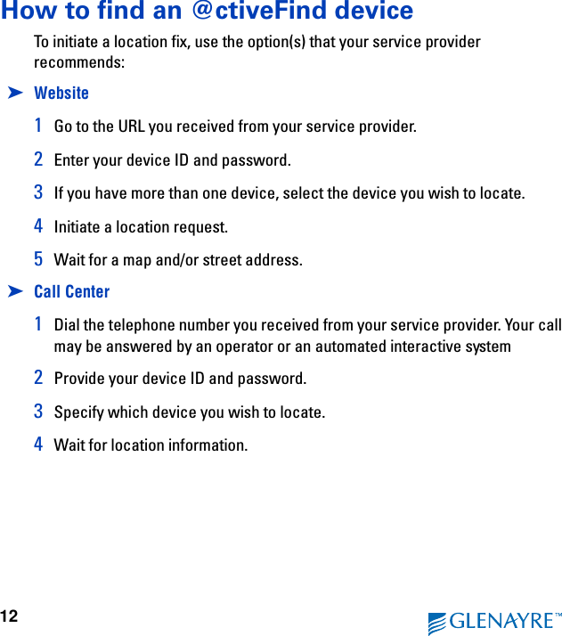 12How to find an @ctiveFind deviceTo initiate a location fix, use the option(s) that your service provider recommends:➤Website1Go to the URL you received from your service provider.2Enter your device ID and password.3If you have more than one device, select the device you wish to locate.4Initiate a location request.5Wait for a map and/or street address.➤Call Center1Dial the telephone number you received from your service provider. Your call may be answered by an operator or an automated interactive system2Provide your device ID and password.3Specify which device you wish to locate.4Wait for location information.