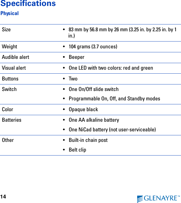 14SpecificationsPhysicalSize •83 mm by 56.8 mm by 26 mm (3.25 in. by 2.25 in. by 1 in.)Weight  •104 grams (3.7 ounces)Audible alert •BeeperVisual alert •One LED with two colors: red and greenButtons •TwoSwitch •One On/Off slide switch•Programmable On, Off, and Standby modesColor •Opaque black Batteries •One AA alkaline battery•One NiCad battery (not user-serviceable)Other •Built-in chain post•Belt clip