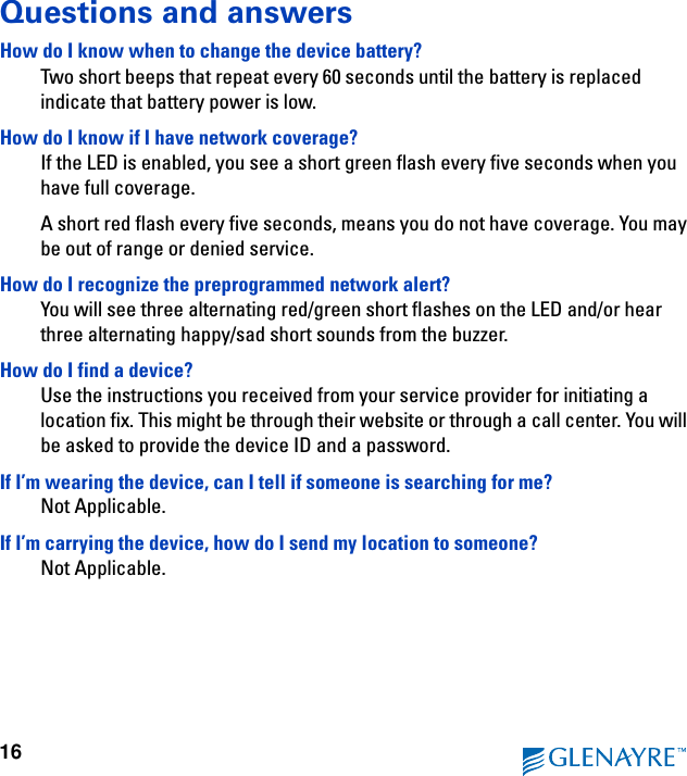 16Questions and answersHow do I know when to change the device battery?Two short beeps that repeat every 60 seconds until the battery is replaced indicate that battery power is low.How do I know if I have network coverage?If the LED is enabled, you see a short green flash every five seconds when you have full coverage.A short red flash every five seconds, means you do not have coverage. You may be out of range or denied service.How do I recognize the preprogrammed network alert?You will see three alternating red/green short flashes on the LED and/or hear three alternating happy/sad short sounds from the buzzer.How do I find a device?Use the instructions you received from your service provider for initiating a location fix. This might be through their website or through a call center. You will be asked to provide the device ID and a password.If I’m wearing the device, can I tell if someone is searching for me?Not Applicable.If I’m carrying the device, how do I send my location to someone?Not Applicable.