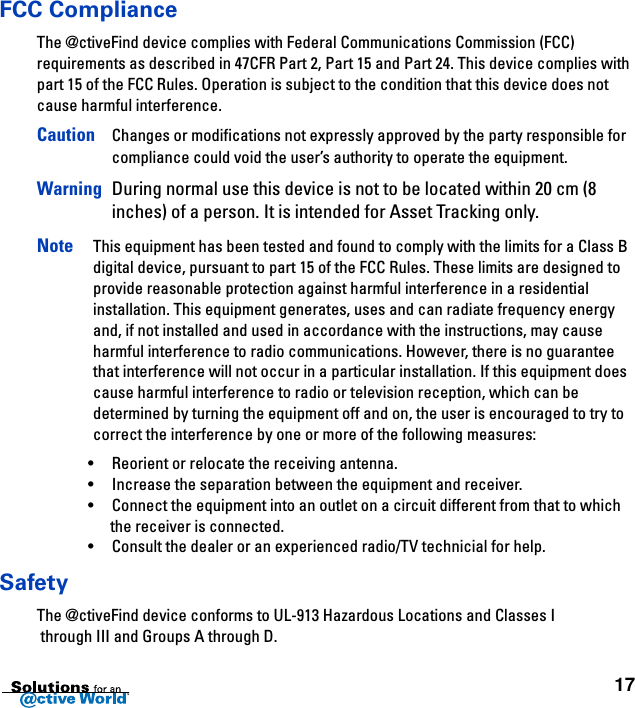 17FCC ComplianceThe @ctiveFind device complies with Federal Communications Commission (FCC) requirements as described in 47CFR Part 2, Part 15 and Part 24. This device complies with part 15 of the FCC Rules. Operation is subject to the condition that this device does not cause harmful interference.Caution Changes or modifications not expressly approved by the party responsible for compliance could void the user’s authority to operate the equipment.Warning During normal use this device is not to be located within 20 cm (8 inches) of a person. It is intended for Asset Tracking only.Note This equipment has been tested and found to comply with the limits for a Class B digital device, pursuant to part 15 of the FCC Rules. These limits are designed to provide reasonable protection against harmful interference in a residential installation. This equipment generates, uses and can radiate frequency energy and, if not installed and used in accordance with the instructions, may cause harmful interference to radio communications. However, there is no guarantee that interference will not occur in a particular installation. If this equipment does cause harmful interference to radio or television reception, which can be determined by turning the equipment off and on, the user is encouraged to try to correct the interference by one or more of the following measures:•Reorient or relocate the receiving antenna.•Increase the separation between the equipment and receiver.•Connect the equipment into an outlet on a circuit different from that to which the receiver is connected.•Consult the dealer or an experienced radio/TV technicial for help.SafetyThe @ctiveFind device conforms to UL-913 Hazardous Locations and Classes I through III and Groups A through D.