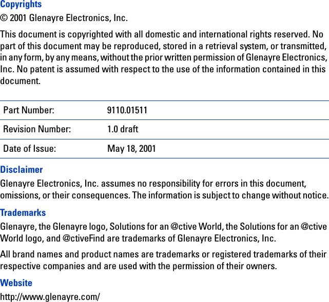 Copyrights© 2001 Glenayre Electronics, Inc.This document is copyrighted with all domestic and international rights reserved. No part of this document may be reproduced, stored in a retrieval system, or transmitted, in any form, by any means, without the prior written permission of Glenayre Electronics, Inc. No patent is assumed with respect to the use of the information contained in this document.DisclaimerGlenayre Electronics, Inc. assumes no responsibility for errors in this document, omissions, or their consequences. The information is subject to change without notice.TrademarksGlenayre, the Glenayre logo, Solutions for an @ctive World, the Solutions for an @ctive World logo, and @ctiveFind are trademarks of Glenayre Electronics, Inc. All brand names and product names are trademarks or registered trademarks of their respective companies and are used with the permission of their owners.Websitehttp://www.glenayre.com/Part Number: 9110.01511Revision Number: 1.0 draftDate of Issue: May 18, 2001