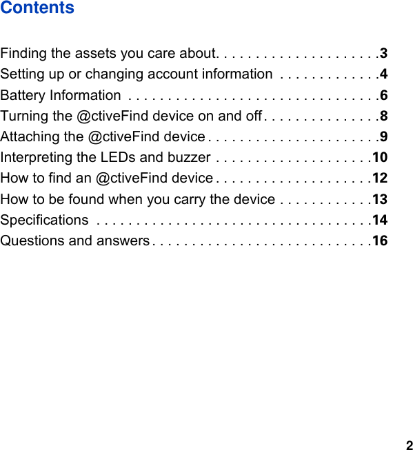 2ContentsFinding the assets you care about. . . . . . . . . . . . . . . . . . . . .3Setting up or changing account information  . . . . . . . . . . . . .4Battery Information  . . . . . . . . . . . . . . . . . . . . . . . . . . . . . . . .6Turning the @ctiveFind device on and off. . . . . . . . . . . . . . .8Attaching the @ctiveFind device . . . . . . . . . . . . . . . . . . . . . .9Interpreting the LEDs and buzzer . . . . . . . . . . . . . . . . . . . .10How to find an @ctiveFind device . . . . . . . . . . . . . . . . . . . .12How to be found when you carry the device . . . . . . . . . . . .13Specifications  . . . . . . . . . . . . . . . . . . . . . . . . . . . . . . . . . . .14Questions and answers . . . . . . . . . . . . . . . . . . . . . . . . . . . .16