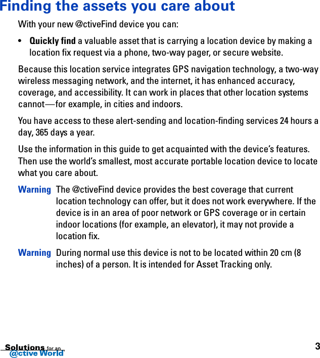 3Finding the assets you care aboutWith your new @ctiveFind device you can:•Quickly find a valuable asset that is carrying a location device by making a location fix request via a phone, two-way pager, or secure website.Because this location service integrates GPS navigation technology, a two-way wireless messaging network, and the internet, it has enhanced accuracy, coverage, and accessibility. It can work in places that other location systems cannot—for example, in cities and indoors.You have access to these alert-sending and location-finding services 24 hours a day, 365 days a year.Use the information in this guide to get acquainted with the device’s features. Then use the world’s smallest, most accurate portable location device to locate what you care about.Warning The @ctiveFind device provides the best coverage that current location technology can offer, but it does not work everywhere. If the device is in an area of poor network or GPS coverage or in certain indoor locations (for example, an elevator), it may not provide a location fix.Warning During normal use this device is not to be located within 20 cm (8 inches) of a person. It is intended for Asset Tracking only.