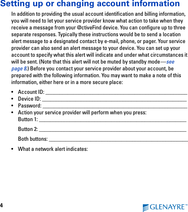 4Setting up or changing account informationIn addition to providing the usual account identification and billing information, you will need to let your service provider know what action to take when they receive a message from your @ctiveFind device. You can configure up to three separate responses. Typically these instructions would be to send a location alert message to a designated contact by e-mail, phone, or pager. Your service provider can also send an alert message to your device. You can set up your account to specify what this alert will indicate and under what circumstances it will be sent. (Note that this alert will not be muted by standby mode—see page 8.) Before you contact your service provider about your account, be prepared with the following information. You may want to make a note of this information, either here or in a more secure place:• Account ID: ___________________________________________________• Device ID: ____________________________________________________• Password: ____________________________________________________• Action your service provider will perform when you press:Button 1: _____________________________________________________Button 2: _____________________________________________________Both buttons: __________________________________________________• What a network alert indicates: 