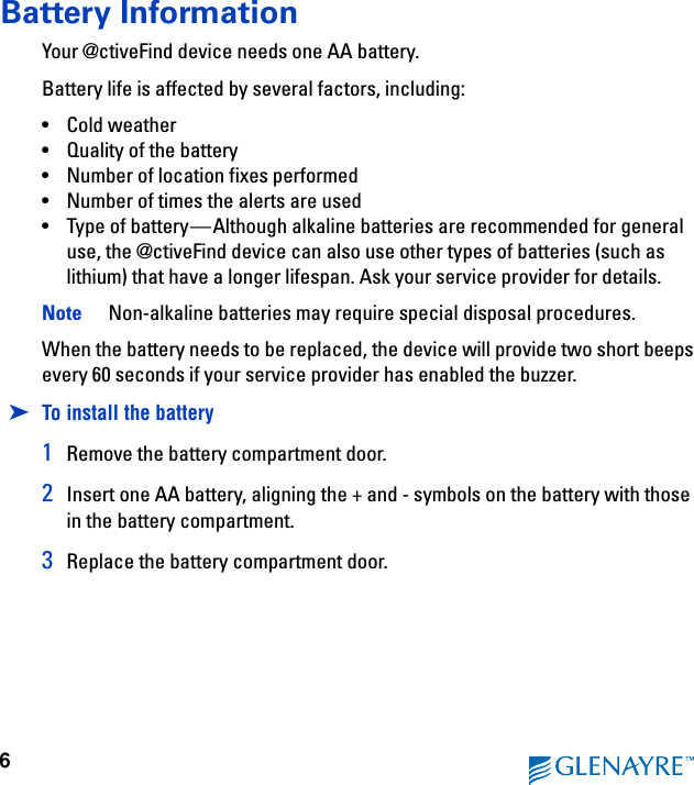 6Battery InformationYour @ctiveFind device needs one AA battery.Battery life is affected by several factors, including:• Cold weather• Quality of the battery• Number of location fixes performed• Number of times the alerts are used• Type of battery—Although alkaline batteries are recommended for general use, the @ctiveFind device can also use other types of batteries (such as lithium) that have a longer lifespan. Ask your service provider for details.Note  Non-alkaline batteries may require special disposal procedures.When the battery needs to be replaced, the device will provide two short beeps every 60 seconds if your service provider has enabled the buzzer.➤To install the battery1Remove the battery compartment door.2Insert one AA battery, aligning the + and - symbols on the battery with those in the battery compartment.3Replace the battery compartment door.