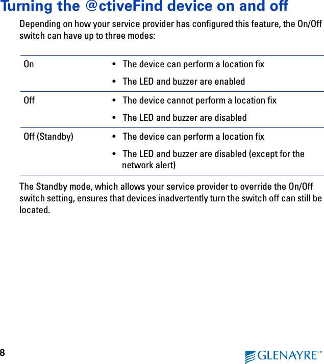 8Turning the @ctiveFind device on and offDepending on how your service provider has configured this feature, the On/Off switch can have up to three modes:The Standby mode, which allows your service provider to override the On/Off switch setting, ensures that devices inadvertently turn the switch off can still be located.On • The device can perform a location fix• The LED and buzzer are enabledOff • The device cannot perform a location fix• The LED and buzzer are disabledOff (Standby) • The device can perform a location fix• The LED and buzzer are disabled (except for the network alert)
