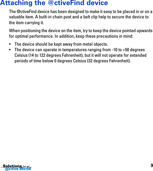 9Attaching the @ctiveFind deviceThe @ctiveFind device has been designed to make it easy to be placed in or on a valuable item. A built-in chain post and a belt clip help to secure the device to the item carrying it.When positioning the device on the item, try to keep the device pointed upwards for optimal performance. In addition, keep these precautions in mind:• The device should be kept away from metal objects.• The device can operate in temperatures ranging from -10 to +50 degrees Celsius (14 to 122 degrees Fahrenheit), but it will not operate for extended periods of time below 0 degrees Celsius (32 degrees Fahrenheit).