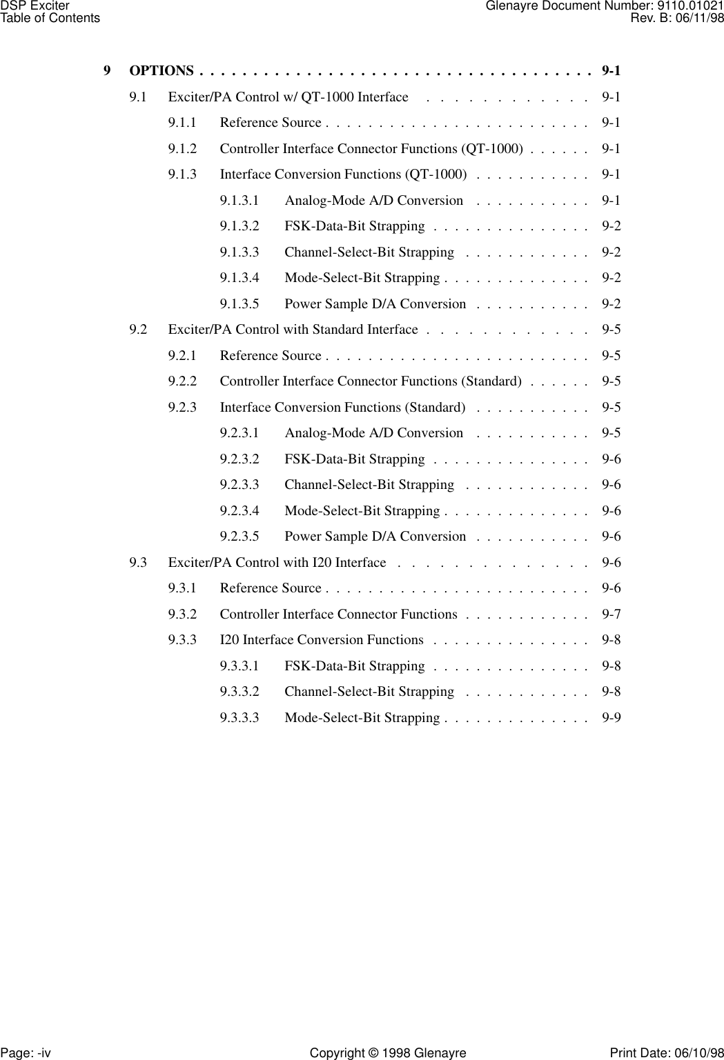 DSP Exciter Glenayre Document Number: 9110.01021Table of Contents Rev. B: 06/11/98Page: -iv Copyright © 1998 Glenayre Print Date: 06/10/989  OPTIONS .  .  .  .  .  .  .  .  .  .  .  .  .  .  .  .  .  .  .  .  .  .  .  .  .  .  .  .  .  .  .  .  .  .  .  .  .   9-19.1  Exciter/PA Control w/ QT-1000 Interface     .   .   .   .   .   .   .   .   .   .   .   .    9-19.1.1  Reference Source .  .  .  .  .  .  .  .  .  .  .  .  .  .  .  .  .  .  .  .  .  .  .  .  .    9-19.1.2  Controller Interface Connector Functions (QT-1000)  .  .  .  .  .  .    9-19.1.3  Interface Conversion Functions (QT-1000)  .  .  .  .  .  .  .  .  .  .  .    9-19.1.3.1  Analog-Mode A/D Conversion   .  .  .  .  .  .  .  .  .  .  .    9-19.1.3.2  FSK-Data-Bit Strapping  .  .  .  .  .  .  .  .  .  .  .  .  .  .  .    9-29.1.3.3  Channel-Select-Bit Strapping   .  .  .  .  .  .  .  .  .  .  .  .    9-29.1.3.4  Mode-Select-Bit Strapping .  .  .  .  .  .  .  .  .  .  .  .  .  .    9-29.1.3.5  Power Sample D/A Conversion   .  .  .  .  .  .  .  .  .  .  .    9-29.2  Exciter/PA Control with Standard Interface  .   .   .   .   .   .   .   .   .   .   .   .    9-59.2.1  Reference Source .  .  .  .  .  .  .  .  .  .  .  .  .  .  .  .  .  .  .  .  .  .  .  .  .    9-59.2.2  Controller Interface Connector Functions (Standard)  .  .  .  .  .  .    9-59.2.3  Interface Conversion Functions (Standard)   .  .  .  .  .  .  .  .  .  .  .    9-59.2.3.1  Analog-Mode A/D Conversion   .  .  .  .  .  .  .  .  .  .  .    9-59.2.3.2  FSK-Data-Bit Strapping  .  .  .  .  .  .  .  .  .  .  .  .  .  .  .    9-69.2.3.3  Channel-Select-Bit Strapping   .  .  .  .  .  .  .  .  .  .  .  .    9-69.2.3.4  Mode-Select-Bit Strapping .  .  .  .  .  .  .  .  .  .  .  .  .  .    9-69.2.3.5  Power Sample D/A Conversion   .  .  .  .  .  .  .  .  .  .  .    9-69.3  Exciter/PA Control with I20 Interface   .   .   .   .   .   .   .   .   .   .   .   .   .   .    9-69.3.1  Reference Source .  .  .  .  .  .  .  .  .  .  .  .  .  .  .  .  .  .  .  .  .  .  .  .  .    9-69.3.2  Controller Interface Connector Functions  .  .  .  .  .  .  .  .  .  .  .  .    9-79.3.3  I20 Interface Conversion Functions   .  .  .  .  .  .  .  .  .  .  .  .  .  .  .    9-89.3.3.1  FSK-Data-Bit Strapping  .  .  .  .  .  .  .  .  .  .  .  .  .  .  .    9-89.3.3.2  Channel-Select-Bit Strapping   .  .  .  .  .  .  .  .  .  .  .  .    9-89.3.3.3  Mode-Select-Bit Strapping .  .  .  .  .  .  .  .  .  .  .  .  .  .    9-9