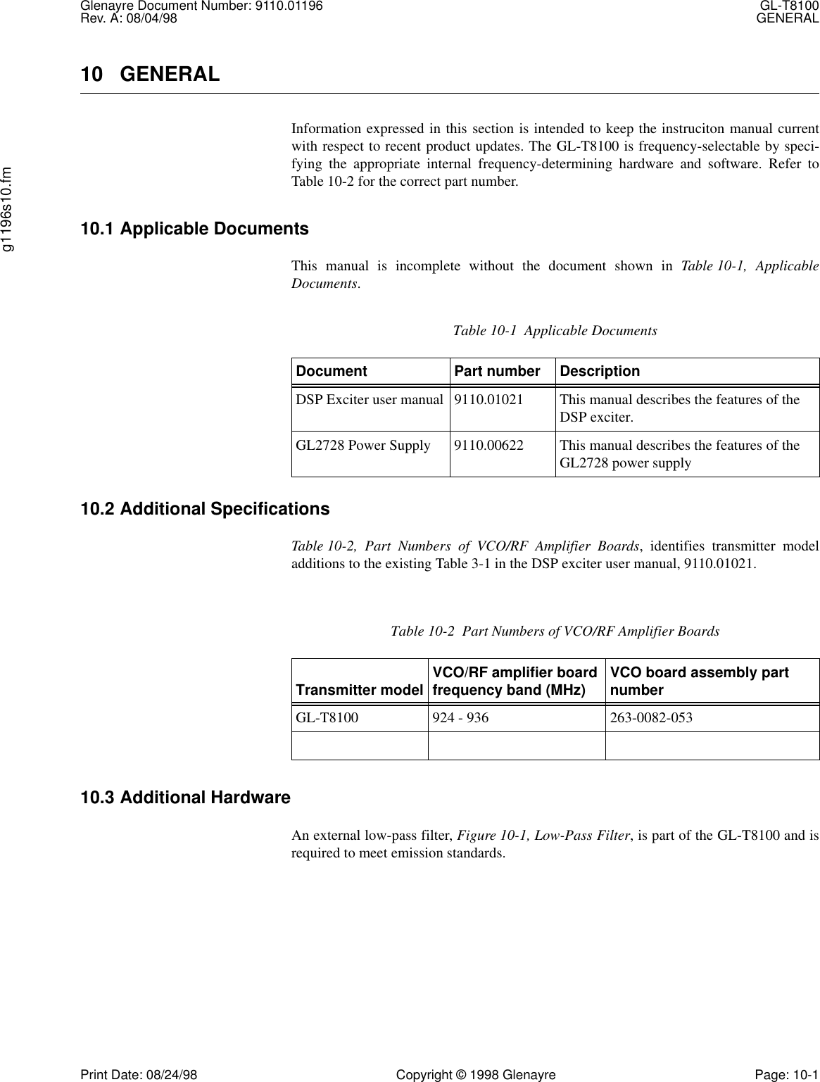 Glenayre Document Number: 9110.01196 GL-T8100Rev. A: 08/04/98 GENERALg1196s10.fmPrint Date: 08/24/98 Copyright © 1998 Glenayre Page: 10-110 GENERALInformation expressed in this section is intended to keep the instruciton manual currentwith respect to recent product updates. The GL-T8100 is frequency-selectable by speci-fying the appropriate internal frequency-determining hardware and software. Refer toTable 10-2 for the correct part number.10.1 Applicable DocumentsThis manual is incomplete without the document shown in Table 10-1, ApplicableDocuments.10.2 Additional SpecificationsTable 10-2, Part Numbers of VCO/RF Amplifier Boards, identifies transmitter modeladditions to the existing Table 3-1 in the DSP exciter user manual, 9110.01021.10.3 Additional HardwareAn external low-pass filter, Figure 10-1, Low-Pass Filter, is part of the GL-T8100 and isrequired to meet emission standards.Table 10-1  Applicable DocumentsDocument Part number DescriptionDSP Exciter user manual 9110.01021 This manual describes the features of the DSP exciter.GL2728 Power Supply 9110.00622 This manual describes the features of the GL2728 power supplyTable 10-2  Part Numbers of VCO/RF Amplifier BoardsTransmitter model VCO/RF amplifier board frequency band (MHz) VCO board assembly part numberGL-T8100 924 - 936 263-0082-053