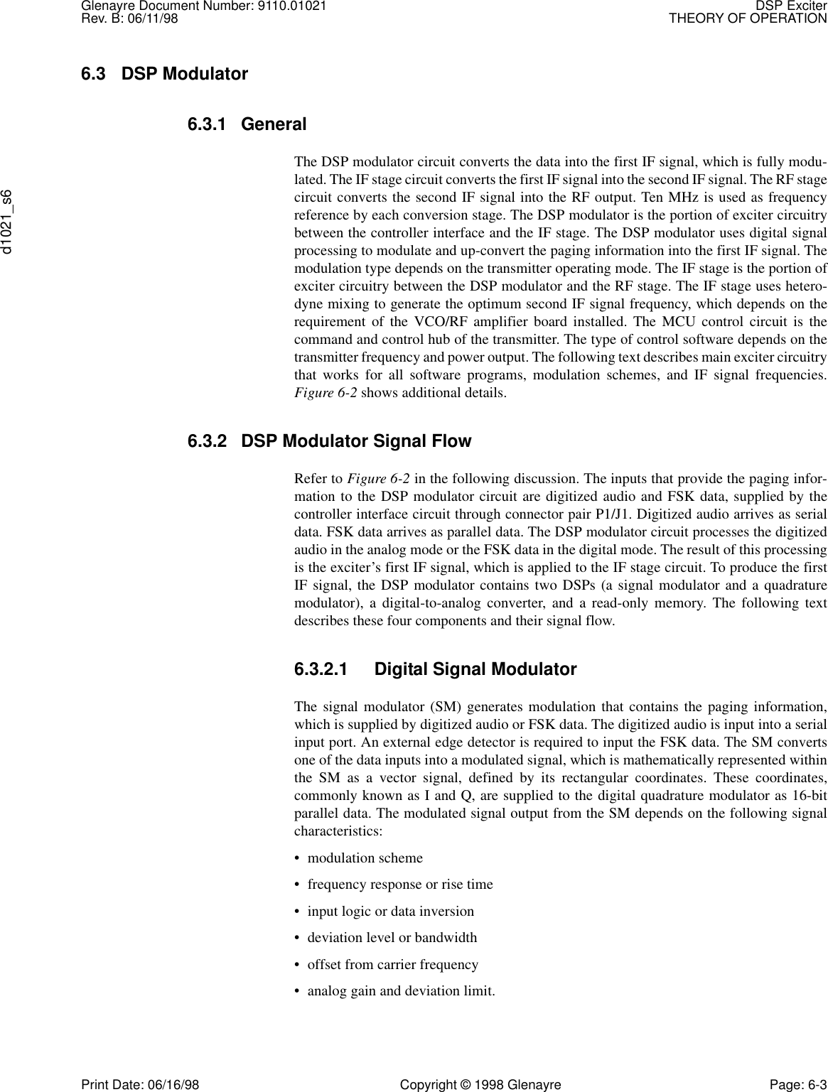 Glenayre Document Number: 9110.01021 DSP ExciterRev. B: 06/11/98 THEORY OF OPERATIONd1021_s6Print Date: 06/16/98 Copyright © 1998 Glenayre Page: 6-36.3 DSP Modulator6.3.1 GeneralThe DSP modulator circuit converts the data into the first IF signal, which is fully modu-lated. The IF stage circuit converts the first IF signal into the second IF signal. The RF stagecircuit converts the second IF signal into the RF output. Ten MHz is used as frequencyreference by each conversion stage. The DSP modulator is the portion of exciter circuitrybetween the controller interface and the IF stage. The DSP modulator uses digital signalprocessing to modulate and up-convert the paging information into the first IF signal. Themodulation type depends on the transmitter operating mode. The IF stage is the portion ofexciter circuitry between the DSP modulator and the RF stage. The IF stage uses hetero-dyne mixing to generate the optimum second IF signal frequency, which depends on therequirement of the VCO/RF amplifier board installed. The MCU control circuit is thecommand and control hub of the transmitter. The type of control software depends on thetransmitter frequency and power output. The following text describes main exciter circuitrythat works for all software programs, modulation schemes, and IF signal frequencies.Figure 6-2 shows additional details.6.3.2 DSP Modulator Signal Flow Refer to Figure 6-2 in the following discussion. The inputs that provide the paging infor-mation to the DSP modulator circuit are digitized audio and FSK data, supplied by thecontroller interface circuit through connector pair P1/J1. Digitized audio arrives as serialdata. FSK data arrives as parallel data. The DSP modulator circuit processes the digitizedaudio in the analog mode or the FSK data in the digital mode. The result of this processingis the exciter’s first IF signal, which is applied to the IF stage circuit. To produce the firstIF signal, the DSP modulator contains two DSPs (a signal modulator and a quadraturemodulator), a digital-to-analog converter, and a read-only memory. The following textdescribes these four components and their signal flow. 6.3.2.1 Digital Signal Modulator The signal modulator (SM) generates modulation that contains the paging information,which is supplied by digitized audio or FSK data. The digitized audio is input into a serialinput port. An external edge detector is required to input the FSK data. The SM convertsone of the data inputs into a modulated signal, which is mathematically represented withinthe SM as a vector signal, defined by its rectangular coordinates. These coordinates,commonly known as I and Q, are supplied to the digital quadrature modulator as 16-bitparallel data. The modulated signal output from the SM depends on the following signalcharacteristics: • modulation scheme • frequency response or rise time • input logic or data inversion • deviation level or bandwidth • offset from carrier frequency • analog gain and deviation limit. 