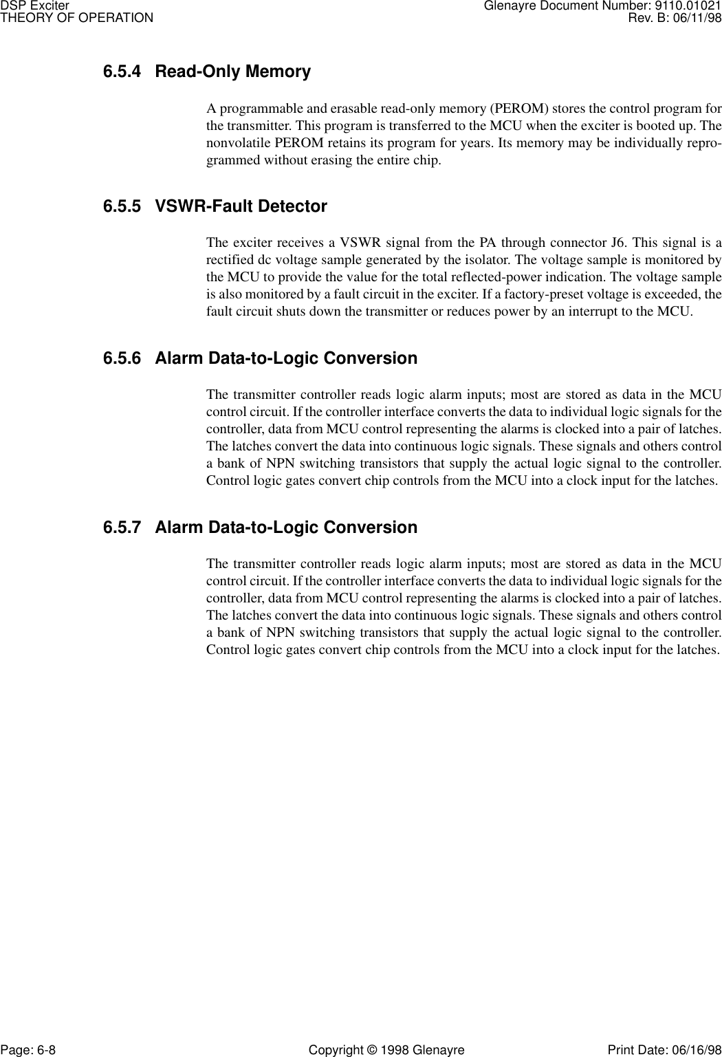 DSP Exciter Glenayre Document Number: 9110.01021THEORY OF OPERATION Rev. B: 06/11/98Page: 6-8 Copyright © 1998 Glenayre Print Date: 06/16/986.5.4 Read-Only Memory A programmable and erasable read-only memory (PEROM) stores the control program forthe transmitter. This program is transferred to the MCU when the exciter is booted up. Thenonvolatile PEROM retains its program for years. Its memory may be individually repro-grammed without erasing the entire chip. 6.5.5 VSWR-Fault Detector The exciter receives a VSWR signal from the PA through connector J6. This signal is arectified dc voltage sample generated by the isolator. The voltage sample is monitored bythe MCU to provide the value for the total reflected-power indication. The voltage sampleis also monitored by a fault circuit in the exciter. If a factory-preset voltage is exceeded, thefault circuit shuts down the transmitter or reduces power by an interrupt to the MCU. 6.5.6 Alarm Data-to-Logic Conversion The transmitter controller reads logic alarm inputs; most are stored as data in the MCUcontrol circuit. If the controller interface converts the data to individual logic signals for thecontroller, data from MCU control representing the alarms is clocked into a pair of latches.The latches convert the data into continuous logic signals. These signals and others controla bank of NPN switching transistors that supply the actual logic signal to the controller.Control logic gates convert chip controls from the MCU into a clock input for the latches. 6.5.7 Alarm Data-to-Logic Conversion The transmitter controller reads logic alarm inputs; most are stored as data in the MCUcontrol circuit. If the controller interface converts the data to individual logic signals for thecontroller, data from MCU control representing the alarms is clocked into a pair of latches.The latches convert the data into continuous logic signals. These signals and others controla bank of NPN switching transistors that supply the actual logic signal to the controller.Control logic gates convert chip controls from the MCU into a clock input for the latches.