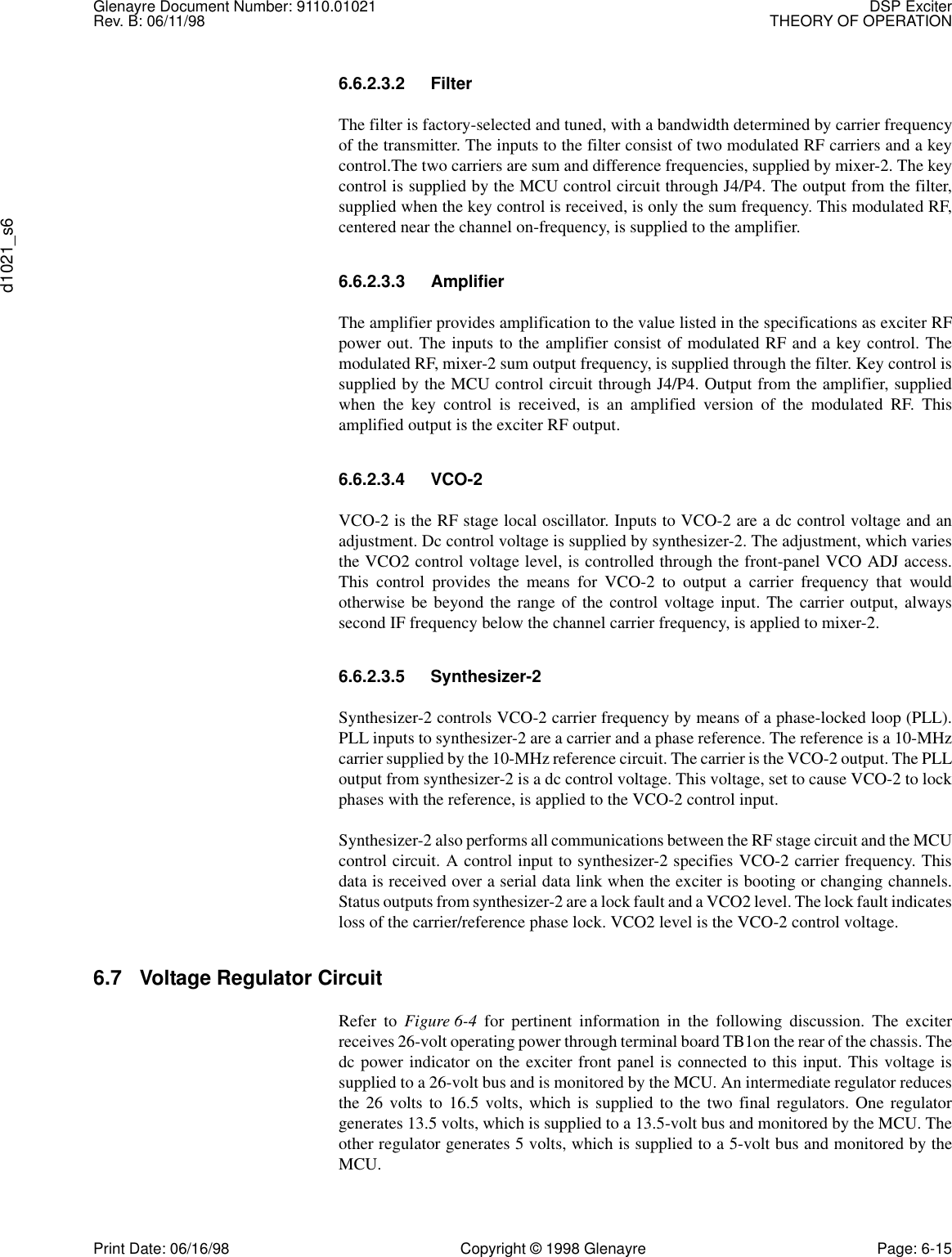 Glenayre Document Number: 9110.01021 DSP ExciterRev. B: 06/11/98 THEORY OF OPERATIONd1021_s6Print Date: 06/16/98 Copyright © 1998 Glenayre Page: 6-156.6.2.3.2 FilterThe filter is factory-selected and tuned, with a bandwidth determined by carrier frequencyof the transmitter. The inputs to the filter consist of two modulated RF carriers and a keycontrol.The two carriers are sum and difference frequencies, supplied by mixer-2. The keycontrol is supplied by the MCU control circuit through J4/P4. The output from the filter,supplied when the key control is received, is only the sum frequency. This modulated RF,centered near the channel on-frequency, is supplied to the amplifier.6.6.2.3.3 AmplifierThe amplifier provides amplification to the value listed in the specifications as exciter RFpower out. The inputs to the amplifier consist of modulated RF and a key control. Themodulated RF, mixer-2 sum output frequency, is supplied through the filter. Key control issupplied by the MCU control circuit through J4/P4. Output from the amplifier, suppliedwhen the key control is received, is an amplified version of the modulated RF. Thisamplified output is the exciter RF output.6.6.2.3.4 VCO-2VCO-2 is the RF stage local oscillator. Inputs to VCO-2 are a dc control voltage and anadjustment. Dc control voltage is supplied by synthesizer-2. The adjustment, which variesthe VCO2 control voltage level, is controlled through the front-panel VCO ADJ access.This control provides the means for VCO-2 to output a carrier frequency that wouldotherwise be beyond the range of the control voltage input. The carrier output, alwayssecond IF frequency below the channel carrier frequency, is applied to mixer-2.6.6.2.3.5 Synthesizer-2Synthesizer-2 controls VCO-2 carrier frequency by means of a phase-locked loop (PLL).PLL inputs to synthesizer-2 are a carrier and a phase reference. The reference is a 10-MHzcarrier supplied by the 10-MHz reference circuit. The carrier is the VCO-2 output. The PLLoutput from synthesizer-2 is a dc control voltage. This voltage, set to cause VCO-2 to lockphases with the reference, is applied to the VCO-2 control input.Synthesizer-2 also performs all communications between the RF stage circuit and the MCUcontrol circuit. A control input to synthesizer-2 specifies VCO-2 carrier frequency. Thisdata is received over a serial data link when the exciter is booting or changing channels.Status outputs from synthesizer-2 are a lock fault and a VCO2 level. The lock fault indicatesloss of the carrier/reference phase lock. VCO2 level is the VCO-2 control voltage.6.7 Voltage Regulator Circuit Refer to Figure 6-4 for pertinent information in the following discussion. The exciterreceives 26-volt operating power through terminal board TB1on the rear of the chassis. Thedc power indicator on the exciter front panel is connected to this input. This voltage issupplied to a 26-volt bus and is monitored by the MCU. An intermediate regulator reducesthe 26 volts to 16.5 volts, which is supplied to the two final regulators. One regulatorgenerates 13.5 volts, which is supplied to a 13.5-volt bus and monitored by the MCU. Theother regulator generates 5 volts, which is supplied to a 5-volt bus and monitored by theMCU.