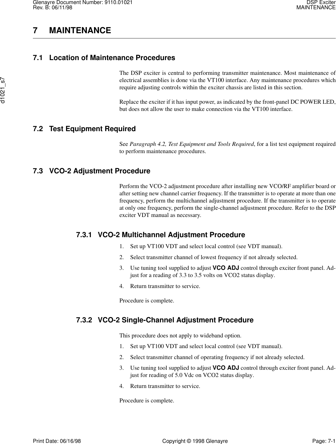 Glenayre Document Number: 9110.01021 DSP ExciterRev. B: 06/11/98 MAINTENANCEd1021_s7Print Date: 06/16/98 Copyright © 1998 Glenayre Page: 7-17 MAINTENANCE7.1 Location of Maintenance ProceduresThe DSP exciter is central to performing transmitter maintenance. Most maintenance ofelectrical assemblies is done via the VT100 interface. Any maintenance procedures whichrequire adjusting controls within the exciter chassis are listed in this section.Replace the exciter if it has input power, as indicated by the front-panel DC POWER LED,but does not allow the user to make connection via the VT100 interface.7.2 Test Equipment RequiredSee Paragraph 4.2, Test Equipment and Tools Required, for a list test equipment requiredto perform maintenance procedures.7.3 VCO-2 Adjustment ProcedurePerform the VCO-2 adjustment procedure after installing new VCO/RF amplifier board orafter setting new channel carrier frequency. If the transmitter is to operate at more than onefrequency, perform the multichannel adjustment procedure. If the transmitter is to operateat only one frequency, perform the single-channel adjustment procedure. Refer to the DSPexciter VDT manual as necessary.7.3.1 VCO-2 Multichannel Adjustment Procedure1. Set up VT100 VDT and select local control (see VDT manual).2. Select transmitter channel of lowest frequency if not already selected.3. Use tuning tool supplied to adjust VCO ADJ control through exciter front panel. Ad-just for a reading of 3.3 to 3.5 volts on VCO2 status display.4. Return transmitter to service.Procedure is complete.7.3.2 VCO-2 Single-Channel Adjustment ProcedureThis procedure does not apply to wideband option.1. Set up VT100 VDT and select local control (see VDT manual).2. Select transmitter channel of operating frequency if not already selected.3. Use tuning tool supplied to adjust VCO ADJ control through exciter front panel. Ad-just for reading of 5.0 Vdc on VCO2 status display.4. Return transmitter to service.Procedure is complete.