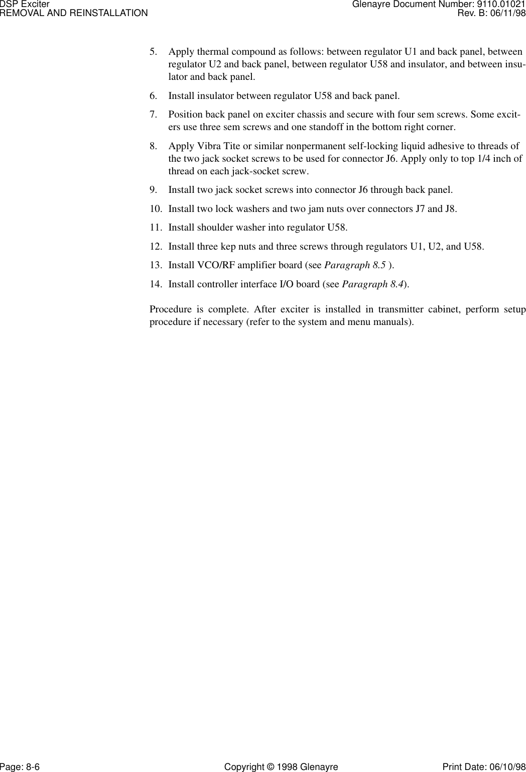 DSP Exciter Glenayre Document Number: 9110.01021REMOVAL AND REINSTALLATION Rev. B: 06/11/98Page: 8-6 Copyright © 1998 Glenayre Print Date: 06/10/985. Apply thermal compound as follows: between regulator U1 and back panel, between regulator U2 and back panel, between regulator U58 and insulator, and between insu-lator and back panel.6. Install insulator between regulator U58 and back panel.7. Position back panel on exciter chassis and secure with four sem screws. Some excit-ers use three sem screws and one standoff in the bottom right corner.8. Apply Vibra Tite or similar nonpermanent self-locking liquid adhesive to threads of the two jack socket screws to be used for connector J6. Apply only to top 1/4 inch of thread on each jack-socket screw.9. Install two jack socket screws into connector J6 through back panel.10. Install two lock washers and two jam nuts over connectors J7 and J8.11. Install shoulder washer into regulator U58.12. Install three kep nuts and three screws through regulators U1, U2, and U58.13. Install VCO/RF amplifier board (see Paragraph 8.5 ).14. Install controller interface I/O board (see Paragraph 8.4).Procedure is complete. After exciter is installed in transmitter cabinet, perform setupprocedure if necessary (refer to the system and menu manuals). 