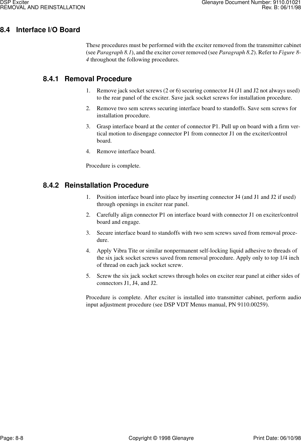 DSP Exciter Glenayre Document Number: 9110.01021REMOVAL AND REINSTALLATION Rev. B: 06/11/98Page: 8-8 Copyright © 1998 Glenayre Print Date: 06/10/988.4 Interface I/O Board These procedures must be performed with the exciter removed from the transmitter cabinet(see Paragraph 8.1), and the exciter cover removed (see Paragraph 8.2). Refer to Figure 8-4 throughout the following procedures.8.4.1 Removal Procedure1. Remove jack socket screws (2 or 6) securing connector J4 (J1 and J2 not always used) to the rear panel of the exciter. Save jack socket screws for installation procedure.2. Remove two sem screws securing interface board to standoffs. Save sem screws for installation procedure.3. Grasp interface board at the center of connector P1. Pull up on board with a firm ver-tical motion to disengage connector P1 from connector J1 on the exciter/control board.4. Remove interface board.Procedure is complete.8.4.2 Reinstallation Procedure1. Position interface board into place by inserting connector J4 (and J1 and J2 if used) through openings in exciter rear panel.2. Carefully align connector P1 on interface board with connector J1 on exciter/control board and engage.3. Secure interface board to standoffs with two sem screws saved from removal proce-dure.4. Apply Vibra Tite or similar nonpermanent self-locking liquid adhesive to threads of the six jack socket screws saved from removal procedure. Apply only to top 1/4 inch of thread on each jack socket screw.5. Screw the six jack socket screws through holes on exciter rear panel at either sides of connectors J1, J4, and J2.Procedure is complete. After exciter is installed into transmitter cabinet, perform audioinput adjustment procedure (see DSP VDT Menus manual, PN 9110.00259).