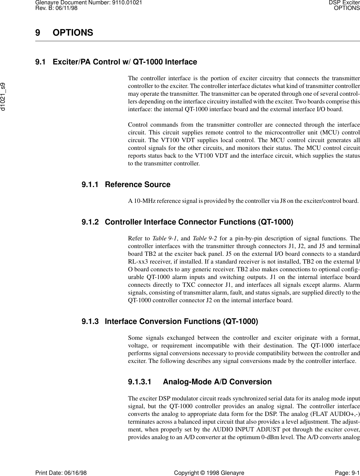 Glenayre Document Number: 9110.01021 DSP ExciterRev. B: 06/11/98 OPTIONSd1021_s9Print Date: 06/16/98 Copyright © 1998 Glenayre Page: 9-19 OPTIONS9.1 Exciter/PA Control w/ QT-1000 InterfaceThe controller interface is the portion of exciter circuitry that connects the transmittercontroller to the exciter. The controller interface dictates what kind of transmitter controllermay operate the transmitter. The transmitter can be operated through one of several control-lers depending on the interface circuitry installed with the exciter. Two boards comprise thisinterface: the internal QT-1000 interface board and the external interface I/O board.Control commands from the transmitter controller are connected through the interfacecircuit. This circuit supplies remote control to the microcontroller unit (MCU) controlcircuit. The VT100 VDT supplies local control. The MCU control circuit generates allcontrol signals for the other circuits, and monitors their status. The MCU control circuitreports status back to the VT100 VDT and the interface circuit, which supplies the statusto the transmitter controller.9.1.1 Reference SourceA 10-MHz reference signal is provided by the controller via J8 on the exciter/control board. 9.1.2 Controller Interface Connector Functions (QT-1000)Refer to Table 9-1, and Table 9-2 for a pin-by-pin description of signal functions. Thecontroller interfaces with the transmitter through connectors J1, J2, and J5 and terminalboard TB2 at the exciter back panel. J5 on the external I/O board connects to a standardRL-xx3 receiver, if installed. If a standard receiver is not installed, TB2 on the external I/O board connects to any generic receiver. TB2 also makes connections to optional config-urable QT-1000 alarm inputs and switching outputs. J1 on the internal interface boardconnects directly to TXC connector J1, and interfaces all signals except alarms. Alarmsignals, consisting of transmitter alarm, fault, and status signals, are supplied directly to theQT-1000 controller connector J2 on the internal interface board.9.1.3 Interface Conversion Functions (QT-1000)Some signals exchanged between the controller and exciter originate with a format,voltage, or requirement incompatible with their destination. The QT-1000 interfaceperforms signal conversions necessary to provide compatibility between the controller andexciter. The following describes any signal conversions made by the controller interface. 9.1.3.1 Analog-Mode A/D ConversionThe exciter DSP modulator circuit reads synchronized serial data for its analog mode inputsignal, but the QT-1000 controller provides an analog signal. The controller interfaceconverts the analog to appropriate data form for the DSP. The analog (FLAT AUDIO+,-)terminates across a balanced input circuit that also provides a level adjustment. The adjust-ment, when properly set by the AUDIO INPUT ADJUST pot through the exciter cover,provides analog to an A/D converter at the optimum 0-dBm level. The A/D converts analog