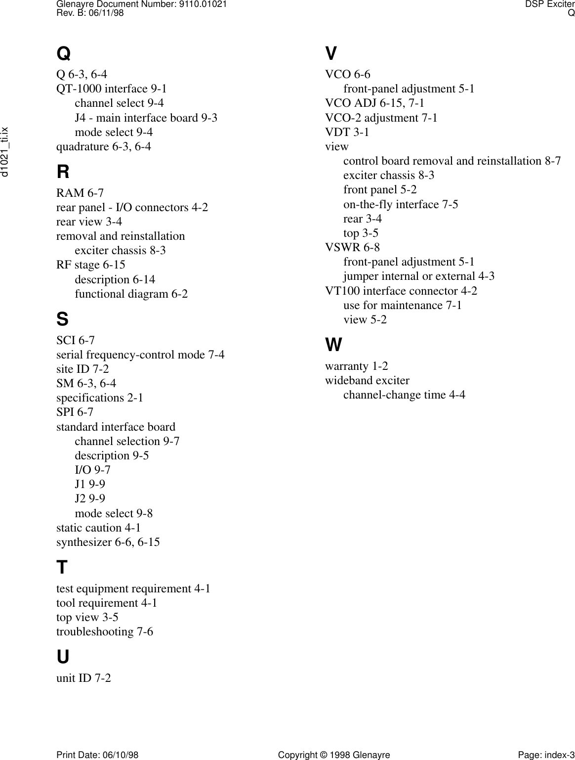 Glenayre Document Number: 9110.01021 DSP ExciterRev. B: 06/11/98 Qd1021_ti.ixPrint Date: 06/10/98 Copyright © 1998 Glenayre Page: index-3QQ 6-3, 6-4QT-1000 interface 9-1channel select 9-4J4 - main interface board 9-3mode select 9-4quadrature 6-3, 6-4RRAM 6-7rear panel - I/O connectors 4-2rear view 3-4removal and reinstallationexciter chassis 8-3RF stage 6-15description 6-14functional diagram 6-2SSCI 6-7serial frequency-control mode 7-4site ID 7-2SM 6-3, 6-4specifications 2-1SPI 6-7standard interface boardchannel selection 9-7description 9-5I/O 9-7J1 9-9J2 9-9mode select 9-8static caution 4-1synthesizer 6-6, 6-15Ttest equipment requirement 4-1tool requirement 4-1top view 3-5troubleshooting 7-6Uunit ID 7-2VVCO 6-6front-panel adjustment 5-1VCO ADJ 6-15, 7-1VCO-2 adjustment 7-1VDT 3-1viewcontrol board removal and reinstallation 8-7exciter chassis 8-3front panel 5-2on-the-fly interface 7-5rear 3-4top 3-5VSWR 6-8front-panel adjustment 5-1jumper internal or external 4-3VT100 interface connector 4-2use for maintenance 7-1view 5-2Wwarranty 1-2wideband exciterchannel-change time 4-4