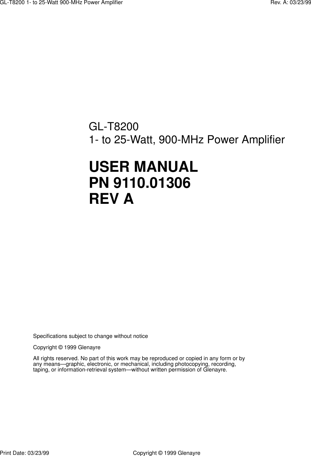 Print Date: 03/23/99 Copyright © 1999 GlenayreGL-T8200 1- to 25-Watt 900-MHz Power Amplifier Rev. A: 03/23/99Specifications subject to change without noticeCopyright © 1999 GlenayreAll rights reserved. No part of this work may be reproduced or copied in any form or by any means—graphic, electronic, or mechanical, including photocopying, recording, taping, or information-retrieval system—without written permission of Glenayre.GL-T8200 1- to 25-Watt, 900-MHz Power AmplifierUSER MANUAL PN 9110.01306REV A