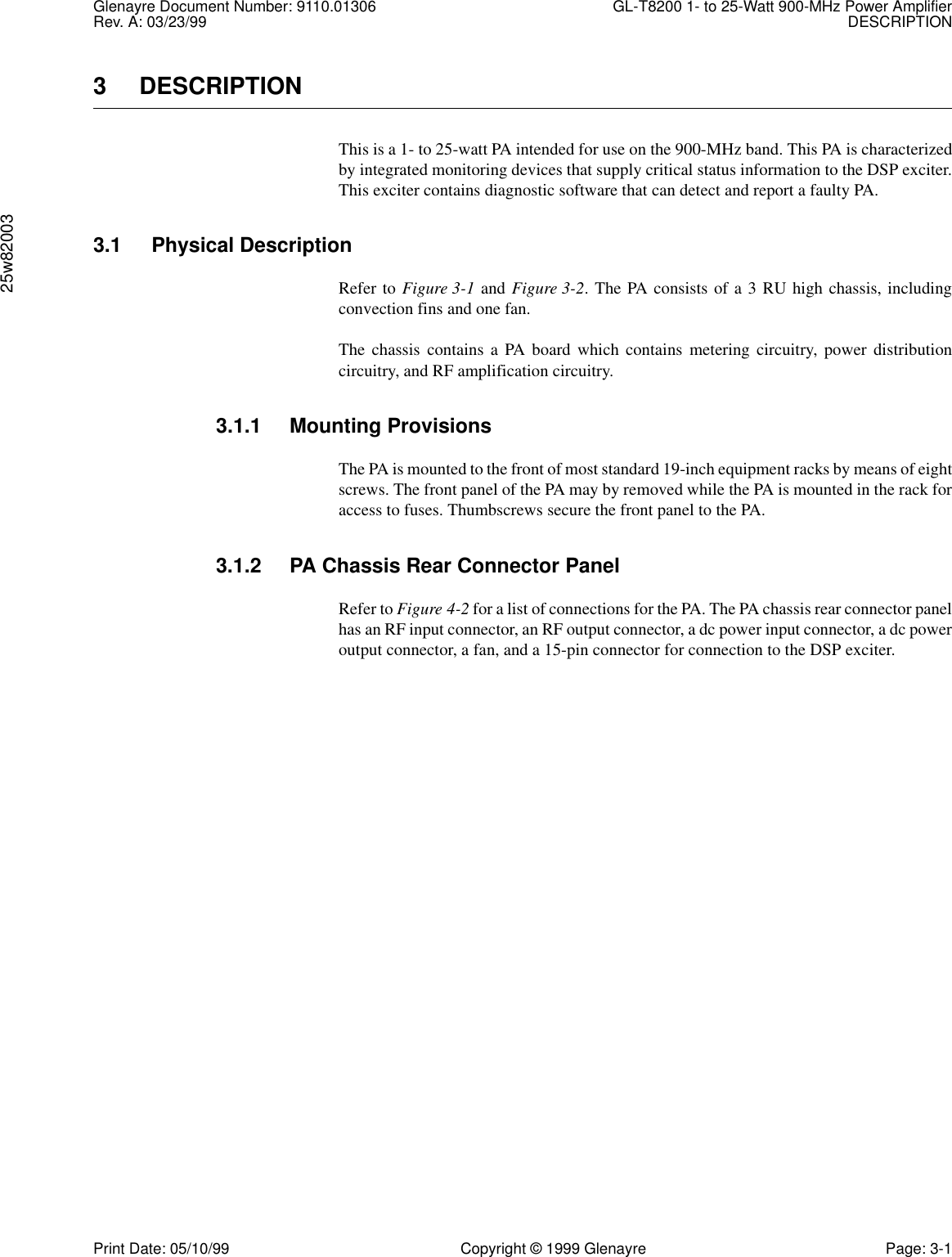 Glenayre Document Number: 9110.01306 GL-T8200 1- to 25-Watt 900-MHz Power AmplifierRev. A: 03/23/99 DESCRIPTION25w82003Print Date: 05/10/99 Copyright © 1999 Glenayre Page: 3-13 DESCRIPTIONThis is a 1- to 25-watt PA intended for use on the 900-MHz band. This PA is characterizedby integrated monitoring devices that supply critical status information to the DSP exciter.This exciter contains diagnostic software that can detect and report a faulty PA.3.1 Physical DescriptionRefer to Figure 3-1 and Figure 3-2. The PA consists of a 3 RU high chassis, includingconvection fins and one fan.The chassis contains a PA board which contains metering circuitry, power distributioncircuitry, and RF amplification circuitry.3.1.1 Mounting ProvisionsThe PA is mounted to the front of most standard 19-inch equipment racks by means of eightscrews. The front panel of the PA may by removed while the PA is mounted in the rack foraccess to fuses. Thumbscrews secure the front panel to the PA. 3.1.2 PA Chassis Rear Connector PanelRefer to Figure 4-2 for a list of connections for the PA. The PA chassis rear connector panelhas an RF input connector, an RF output connector, a dc power input connector, a dc poweroutput connector, a fan, and a 15-pin connector for connection to the DSP exciter.