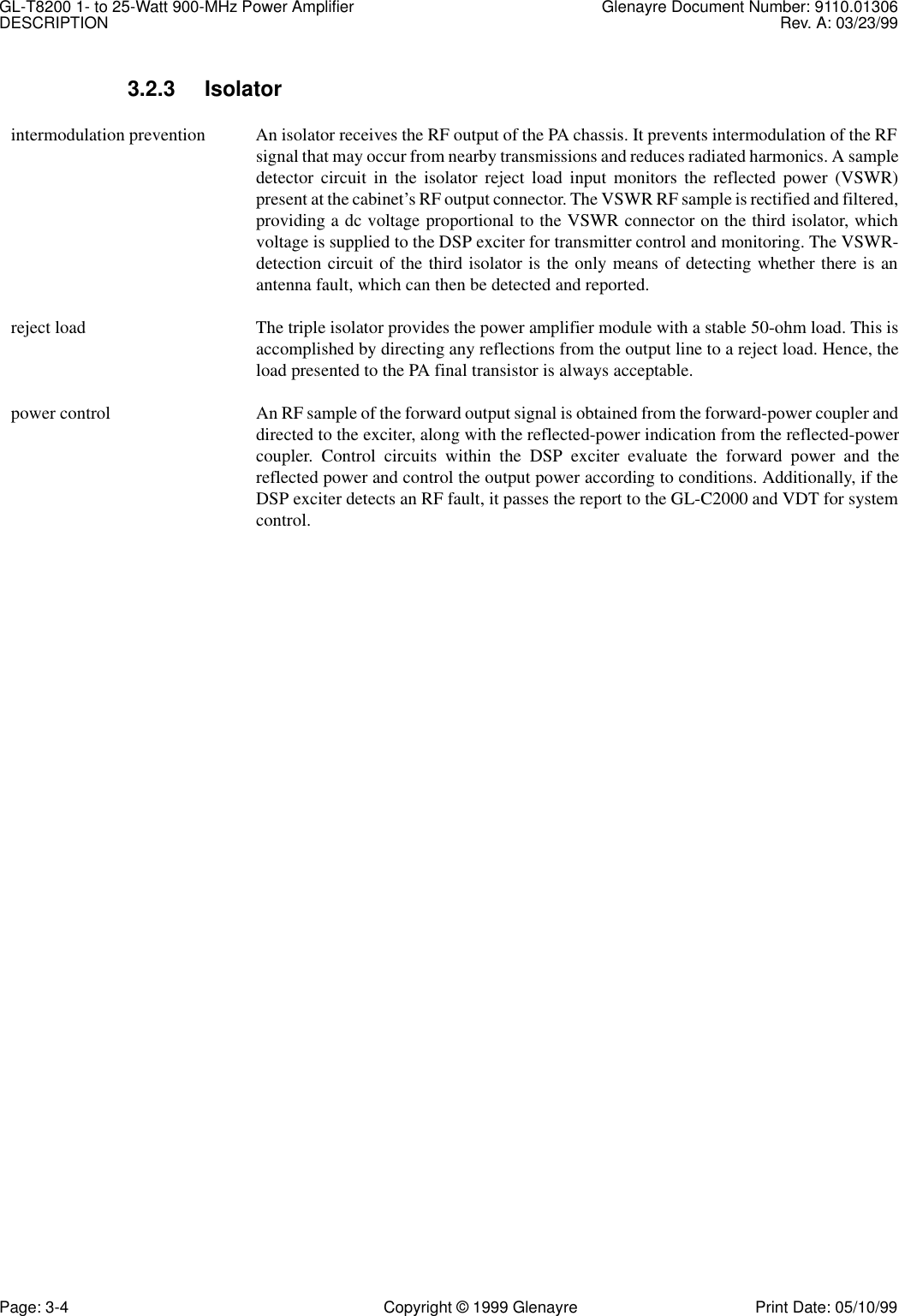 GL-T8200 1- to 25-Watt 900-MHz Power Amplifier Glenayre Document Number: 9110.01306DESCRIPTION Rev. A: 03/23/99Page: 3-4 Copyright © 1999 Glenayre Print Date: 05/10/993.2.3 Isolator  intermodulation prevention  An isolator receives the RF output of the PA chassis. It prevents intermodulation of the RFsignal that may occur from nearby transmissions and reduces radiated harmonics. A sampledetector circuit in the isolator reject load input monitors the reflected power (VSWR)present at the cabinet’s RF output connector. The VSWR RF sample is rectified and filtered,providing a dc voltage proportional to the VSWR connector on the third isolator, whichvoltage is supplied to the DSP exciter for transmitter control and monitoring. The VSWR-detection circuit of the third isolator is the only means of detecting whether there is anantenna fault, which can then be detected and reported.  reject load The triple isolator provides the power amplifier module with a stable 50-ohm load. This isaccomplished by directing any reflections from the output line to a reject load. Hence, theload presented to the PA final transistor is always acceptable.  power control An RF sample of the forward output signal is obtained from the forward-power coupler anddirected to the exciter, along with the reflected-power indication from the reflected-powercoupler. Control circuits within the DSP exciter evaluate the forward power and thereflected power and control the output power according to conditions. Additionally, if theDSP exciter detects an RF fault, it passes the report to the GL-C2000 and VDT for systemcontrol.