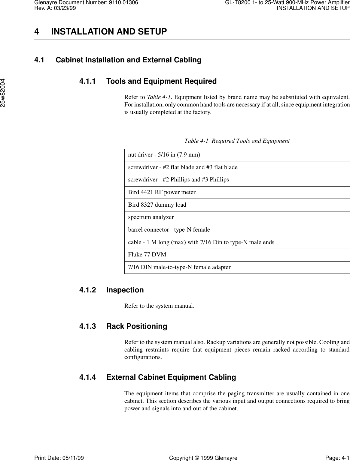 Glenayre Document Number: 9110.01306 GL-T8200 1- to 25-Watt 900-MHz Power AmplifierRev. A: 03/23/99 INSTALLATION AND SETUP25w82004Print Date: 05/11/99 Copyright © 1999 Glenayre Page: 4-14 INSTALLATION AND SETUP4.1 Cabinet Installation and External Cabling4.1.1 Tools and Equipment RequiredRefer to Table 4-1. Equipment listed by brand name may be substituted with equivalent.For installation, only common hand tools are necessary if at all, since equipment integrationis usually completed at the factory.4.1.2 InspectionRefer to the system manual.4.1.3 Rack PositioningRefer to the system manual also. Rackup variations are generally not possible. Cooling andcabling restraints require that equipment pieces remain racked according to standardconfigurations.4.1.4 External Cabinet Equipment CablingThe equipment items that comprise the paging transmitter are usually contained in onecabinet. This section describes the various input and output connections required to bringpower and signals into and out of the cabinet.Table 4-1  Required Tools and Equipmentnut driver - 5/16 in (7.9 mm)screwdriver - #2 flat blade and #3 flat bladescrewdriver - #2 Phillips and #3 PhillipsBird 4421 RF power meterBird 8327 dummy loadspectrum analyzerbarrel connector - type-N femalecable - 1 M long (max) with 7/16 Din to type-N male endsFluke 77 DVM7/16 DIN male-to-type-N female adapter