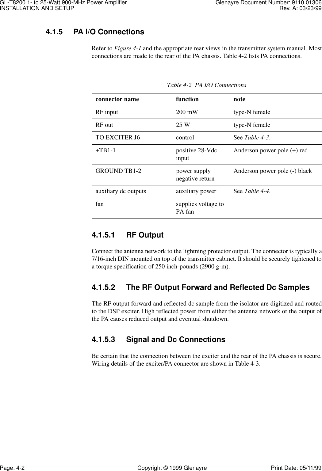 GL-T8200 1- to 25-Watt 900-MHz Power Amplifier Glenayre Document Number: 9110.01306INSTALLATION AND SETUP Rev. A: 03/23/99Page: 4-2 Copyright © 1999 Glenayre Print Date: 05/11/994.1.5 PA I/O ConnectionsRefer to Figure 4-1 and the appropriate rear views in the transmitter system manual. Mostconnections are made to the rear of the PA chassis. Table 4-2 lists PA connections.4.1.5.1 RF OutputConnect the antenna network to the lightning protector output. The connector is typically a7/16-inch DIN mounted on top of the transmitter cabinet. It should be securely tightened toa torque specification of 250 inch-pounds (2900 g-m).4.1.5.2 The RF Output Forward and Reflected Dc SamplesThe RF output forward and reflected dc sample from the isolator are digitized and routedto the DSP exciter. High reflected power from either the antenna network or the output ofthe PA causes reduced output and eventual shutdown.4.1.5.3 Signal and Dc ConnectionsBe certain that the connection between the exciter and the rear of the PA chassis is secure.Wiring details of the exciter/PA connector are shown in Table 4-3.Table 4-2  PA I/O Connectionsconnector name function noteRF input 200 mW type-N femaleRF out 25 W type-N femaleTO EXCITER J6 control See Table 4-3.+TB1-1 positive 28-Vdc input Anderson power pole (+) redGROUND TB1-2 power supply negative return Anderson power pole (-) blackauxiliary dc outputs auxiliary power See Table 4-4.fan supplies voltage to PA fan