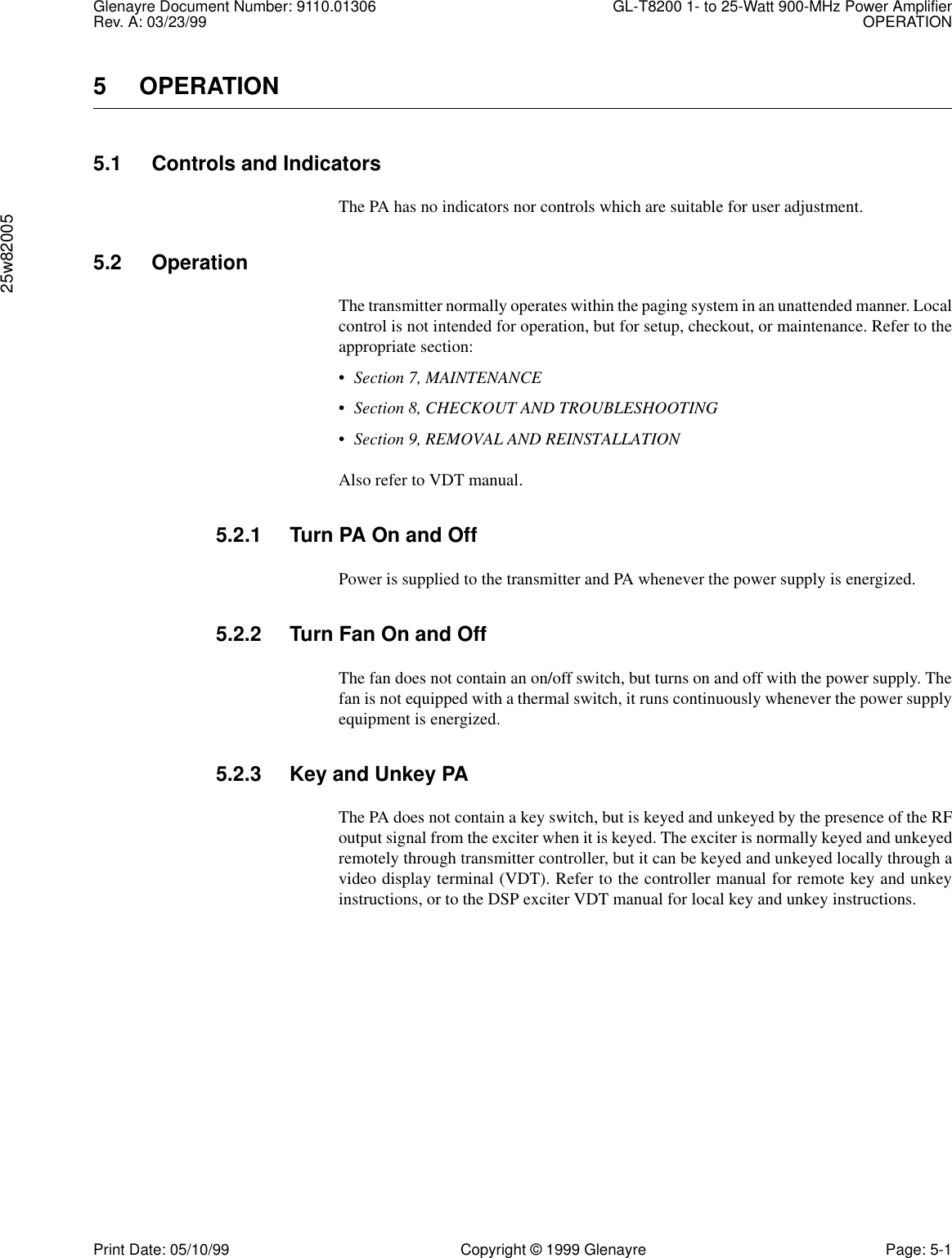 Glenayre Document Number: 9110.01306 GL-T8200 1- to 25-Watt 900-MHz Power AmplifierRev. A: 03/23/99 OPERATION25w82005Print Date: 05/10/99 Copyright © 1999 Glenayre Page: 5-15OPERATION5.1 Controls and IndicatorsThe PA has no indicators nor controls which are suitable for user adjustment.5.2 OperationThe transmitter normally operates within the paging system in an unattended manner. Localcontrol is not intended for operation, but for setup, checkout, or maintenance. Refer to theappropriate section:•Section 7, MAINTENANCE•Section 8, CHECKOUT AND TROUBLESHOOTING•Section 9, REMOVAL AND REINSTALLATIONAlso refer to VDT manual.5.2.1 Turn PA On and OffPower is supplied to the transmitter and PA whenever the power supply is energized.5.2.2 Turn Fan On and OffThe fan does not contain an on/off switch, but turns on and off with the power supply. Thefan is not equipped with a thermal switch, it runs continuously whenever the power supplyequipment is energized.5.2.3 Key and Unkey PAThe PA does not contain a key switch, but is keyed and unkeyed by the presence of the RFoutput signal from the exciter when it is keyed. The exciter is normally keyed and unkeyedremotely through transmitter controller, but it can be keyed and unkeyed locally through avideo display terminal (VDT). Refer to the controller manual for remote key and unkeyinstructions, or to the DSP exciter VDT manual for local key and unkey instructions.