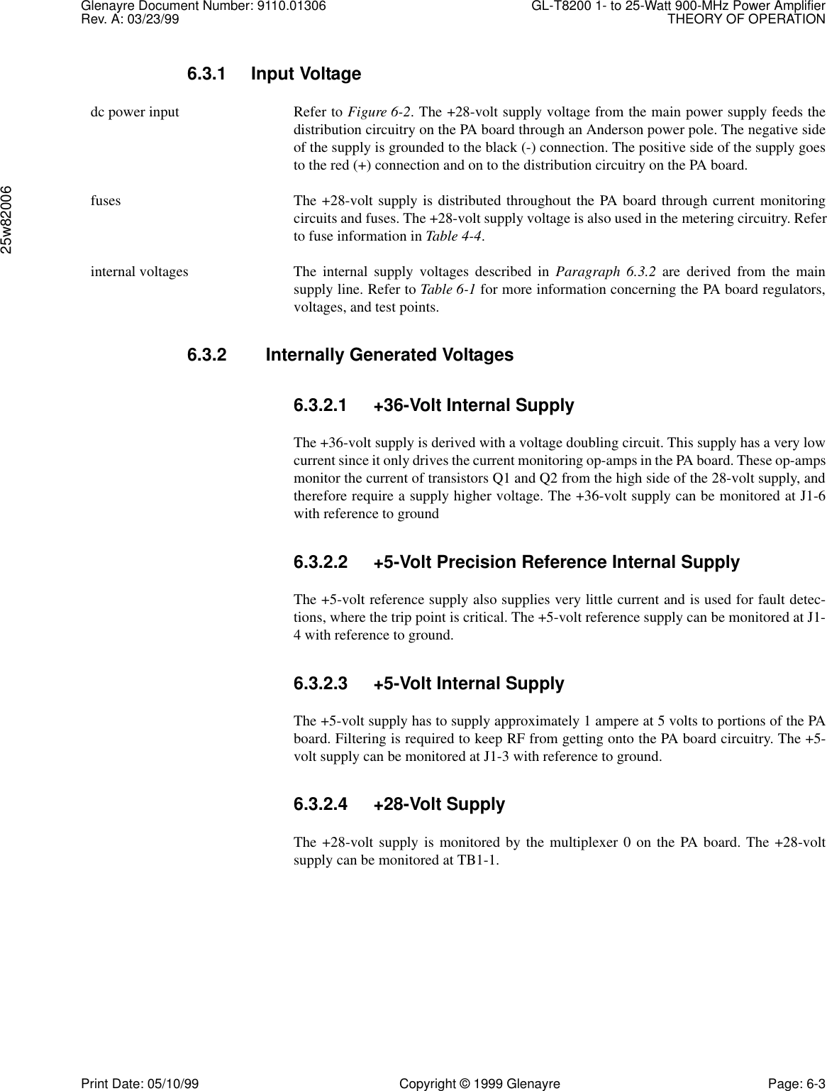 Glenayre Document Number: 9110.01306 GL-T8200 1- to 25-Watt 900-MHz Power AmplifierRev. A: 03/23/99 THEORY OF OPERATION25w82006Print Date: 05/10/99 Copyright © 1999 Glenayre Page: 6-36.3.1 Input Voltage  dc power input Refer to Figure 6-2. The +28-volt supply voltage from the main power supply feeds thedistribution circuitry on the PA board through an Anderson power pole. The negative sideof the supply is grounded to the black (-) connection. The positive side of the supply goesto the red (+) connection and on to the distribution circuitry on the PA board.  fuses The +28-volt supply is distributed throughout the PA board through current monitoringcircuits and fuses. The +28-volt supply voltage is also used in the metering circuitry. Referto fuse information in Table 4-4.  internal voltages The internal supply voltages described in Paragraph 6.3.2 are derived from the mainsupply line. Refer to Table 6-1 for more information concerning the PA board regulators,voltages, and test points.6.3.2    Internally Generated Voltages6.3.2.1 +36-Volt Internal SupplyThe +36-volt supply is derived with a voltage doubling circuit. This supply has a very lowcurrent since it only drives the current monitoring op-amps in the PA board. These op-ampsmonitor the current of transistors Q1 and Q2 from the high side of the 28-volt supply, andtherefore require a supply higher voltage. The +36-volt supply can be monitored at J1-6with reference to ground6.3.2.2 +5-Volt Precision Reference Internal SupplyThe +5-volt reference supply also supplies very little current and is used for fault detec-tions, where the trip point is critical. The +5-volt reference supply can be monitored at J1-4 with reference to ground.6.3.2.3 +5-Volt Internal SupplyThe +5-volt supply has to supply approximately 1 ampere at 5 volts to portions of the PAboard. Filtering is required to keep RF from getting onto the PA board circuitry. The +5-volt supply can be monitored at J1-3 with reference to ground.6.3.2.4 +28-Volt SupplyThe +28-volt supply is monitored by the multiplexer 0 on the PA board. The +28-voltsupply can be monitored at TB1-1.