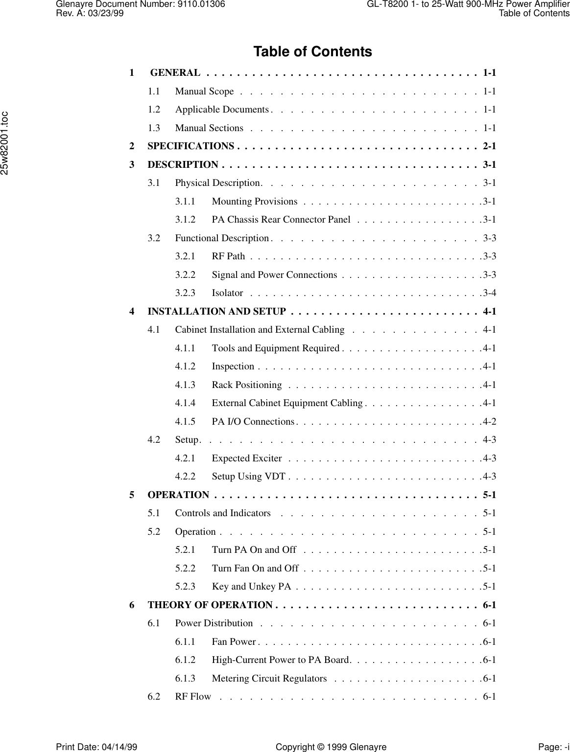 Glenayre Document Number: 9110.01306 GL-T8200 1- to 25-Watt 900-MHz Power AmplifierRev. A: 03/23/99 Table of Contents25w82001.tocPrint Date: 04/14/99 Copyright © 1999 Glenayre Page: -iTable of Contents1  GENERAL  .  .  .  .  .  .  .  .  .  .  .  .  .  .  .  .  .  .  .  .  .  .  .  .  .  .  .  .  .  .  .  .  .  .  .  .  1-11.1 Manual Scope  .   .   .   .   .   .   .   .   .   .   .   .   .   .   .   .   .   .   .   .   .   .   .   .  1-11.2 Applicable Documents.   .   .   .   .   .   .   .   .   .   .   .   .   .   .   .   .   .   .   .   .  1-11.3 Manual Sections  .   .   .   .   .   .   .   .   .   .   .   .   .   .   .   .   .   .   .   .   .   .   .  1-12 SPECIFICATIONS .  .  .  .  .  .  .  .  .  .  .  .  .  .  .  .  .  .  .  .  .  .  .  .  .  .  .  .  .  .  .  .  2-13 DESCRIPTION .  .  .  .  .  .  .  .  .  .  .  .  .  .  .  .  .  .  .  .  .  .  .  .  .  .  .  .  .  .  .  .  .  .  3-13.1 Physical Description.   .   .   .   .   .   .   .   .   .   .   .   .   .   .   .   .   .   .   .   .   .  3-13.1.1 Mounting Provisions  .  .  .  .  .  .  .  .  .  .  .  .  .  .  .  .  .  .  .  .  .  .  .  .3-13.1.2 PA Chassis Rear Connector Panel  .  .  .  .  .  .  .  .  .  .  .  .  .  .  .  .  .3-13.2 Functional Description.   .   .   .   .   .   .   .   .   .   .   .   .   .   .   .   .   .   .   .   .  3-33.2.1 RF Path  .  .  .  .  .  .  .  .  .  .  .  .  .  .  .  .  .  .  .  .  .  .  .  .  .  .  .  .  .  .  .3-33.2.2 Signal and Power Connections  .  .  .  .  .  .  .  .  .  .  .  .  .  .  .  .  .  .  .3-33.2.3 Isolator   .  .  .  .  .  .  .  .  .  .  .  .  .  .  .  .  .  .  .  .  .  .  .  .  .  .  .  .  .  .  .3-44 INSTALLATION AND SETUP  .  .  .  .  .  .  .  .  .  .  .  .  .  .  .  .  .  .  .  .  .  .  .  .  .  4-14.1 Cabinet Installation and External Cabling   .   .   .   .   .   .   .   .   .   .   .   .   .  4-14.1.1 Tools and Equipment Required .  .  .  .  .  .  .  .  .  .  .  .  .  .  .  .  .  .  .4-14.1.2 Inspection .  .  .  .  .  .  .  .  .  .  .  .  .  .  .  .  .  .  .  .  .  .  .  .  .  .  .  .  .  .4-14.1.3 Rack Positioning  .  .  .  .  .  .  .  .  .  .  .  .  .  .  .  .  .  .  .  .  .  .  .  .  .  .4-14.1.4 External Cabinet Equipment Cabling .  .  .  .  .  .  .  .  .  .  .  .  .  .  .  .4-14.1.5 PA I/O Connections.  .  .  .  .  .  .  .  .  .  .  .  .  .  .  .  .  .  .  .  .  .  .  .  .4-24.2 Setup.   .   .   .   .   .   .   .   .   .   .   .   .   .   .   .   .   .   .   .   .   .   .   .   .   .   .   .  4-34.2.1 Expected Exciter  .  .  .  .  .  .  .  .  .  .  .  .  .  .  .  .  .  .  .  .  .  .  .  .  .  .4-34.2.2 Setup Using VDT .  .  .  .  .  .  .  .  .  .  .  .  .  .  .  .  .  .  .  .  .  .  .  .  .  .4-35 OPERATION  .  .  .  .  .  .  .  .  .  .  .  .  .  .  .  .  .  .  .  .  .  .  .  .  .  .  .  .  .  .  .  .  .  .  .  5-15.1 Controls and Indicators    .   .   .   .   .   .   .   .   .   .   .   .   .   .   .   .   .   .   .   .  5-15.2 Operation .   .   .   .   .   .   .   .   .   .   .   .   .   .   .   .   .   .   .   .   .   .   .   .   .   .  5-15.2.1 Turn PA On and Off   .  .  .  .  .  .  .  .  .  .  .  .  .  .  .  .  .  .  .  .  .  .  .  .5-15.2.2 Turn Fan On and Off  .  .  .  .  .  .  .  .  .  .  .  .  .  .  .  .  .  .  .  .  .  .  .  .5-15.2.3 Key and Unkey PA  .  .  .  .  .  .  .  .  .  .  .  .  .  .  .  .  .  .  .  .  .  .  .  .  .5-16 THEORY OF OPERATION .  .  .  .  .  .  .  .  .  .  .  .  .  .  .  .  .  .  .  .  .  .  .  .  .  .  .  6-16.1 Power Distribution   .   .   .   .   .   .   .   .   .   .   .   .   .   .   .   .   .   .   .   .   .   .  6-16.1.1 Fan Power .  .  .  .  .  .  .  .  .  .  .  .  .  .  .  .  .  .  .  .  .  .  .  .  .  .  .  .  .  .6-16.1.2 High-Current Power to PA Board.  .  .  .  .  .  .  .  .  .  .  .  .  .  .  .  .  .6-16.1.3 Metering Circuit Regulators   .  .  .  .  .  .  .  .  .  .  .  .  .  .  .  .  .  .  .  .6-16.2 RF Flow   .   .   .   .   .   .   .   .   .   .   .   .   .   .   .   .   .   .   .   .   .   .   .   .   .   .  6-1