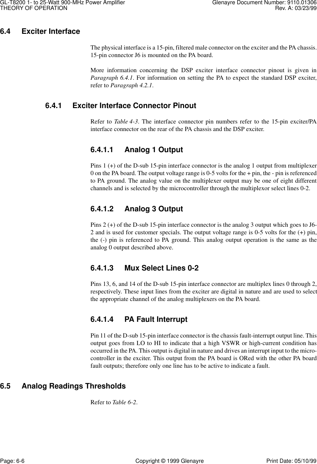 GL-T8200 1- to 25-Watt 900-MHz Power Amplifier Glenayre Document Number: 9110.01306THEORY OF OPERATION Rev. A: 03/23/99Page: 6-6 Copyright © 1999 Glenayre Print Date: 05/10/996.4 Exciter Interface The physical interface is a 15-pin, filtered male connector on the exciter and the PA chassis.15-pin connector J6 is mounted on the PA board.More information concerning the DSP exciter interface connector pinout is given inParagraph 6.4.1. For information on setting the PA to expect the standard DSP exciter,refer to Paragraph 4.2.1.6.4.1 Exciter Interface Connector PinoutRefer to Table 4-3. The interface connector pin numbers refer to the 15-pin exciter/PAinterface connector on the rear of the PA chassis and the DSP exciter.6.4.1.1 Analog 1 OutputPins 1 (+) of the D-sub 15-pin interface connector is the analog 1 output from multiplexer0 on the PA board. The output voltage range is 0-5 volts for the + pin, the - pin is referencedto PA ground. The analog value on the multiplexer output may be one of eight differentchannels and is selected by the microcontroller through the multiplexor select lines 0-2.6.4.1.2 Analog 3 OutputPins 2 (+) of the D-sub 15-pin interface connector is the analog 3 output which goes to J6-2 and is used for customer specials. The output voltage range is 0-5 volts for the (+) pin,the (-) pin is referenced to PA ground. This analog output operation is the same as theanalog 0 output described above.6.4.1.3 Mux Select Lines 0-2Pins 13, 6, and 14 of the D-sub 15-pin interface connector are multiplex lines 0 through 2,respectively. These input lines from the exciter are digital in nature and are used to selectthe appropriate channel of the analog multiplexers on the PA board.6.4.1.4 PA Fault InterruptPin 11 of the D-sub 15-pin interface connector is the chassis fault-interrupt output line. Thisoutput goes from LO to HI to indicate that a high VSWR or high-current condition hasoccurred in the PA. This output is digital in nature and drives an interrupt input to the micro-controller in the exciter. This output from the PA board is ORed with the other PA boardfault outputs; therefore only one line has to be active to indicate a fault.6.5 Analog Readings ThresholdsRefer to Table 6-2.