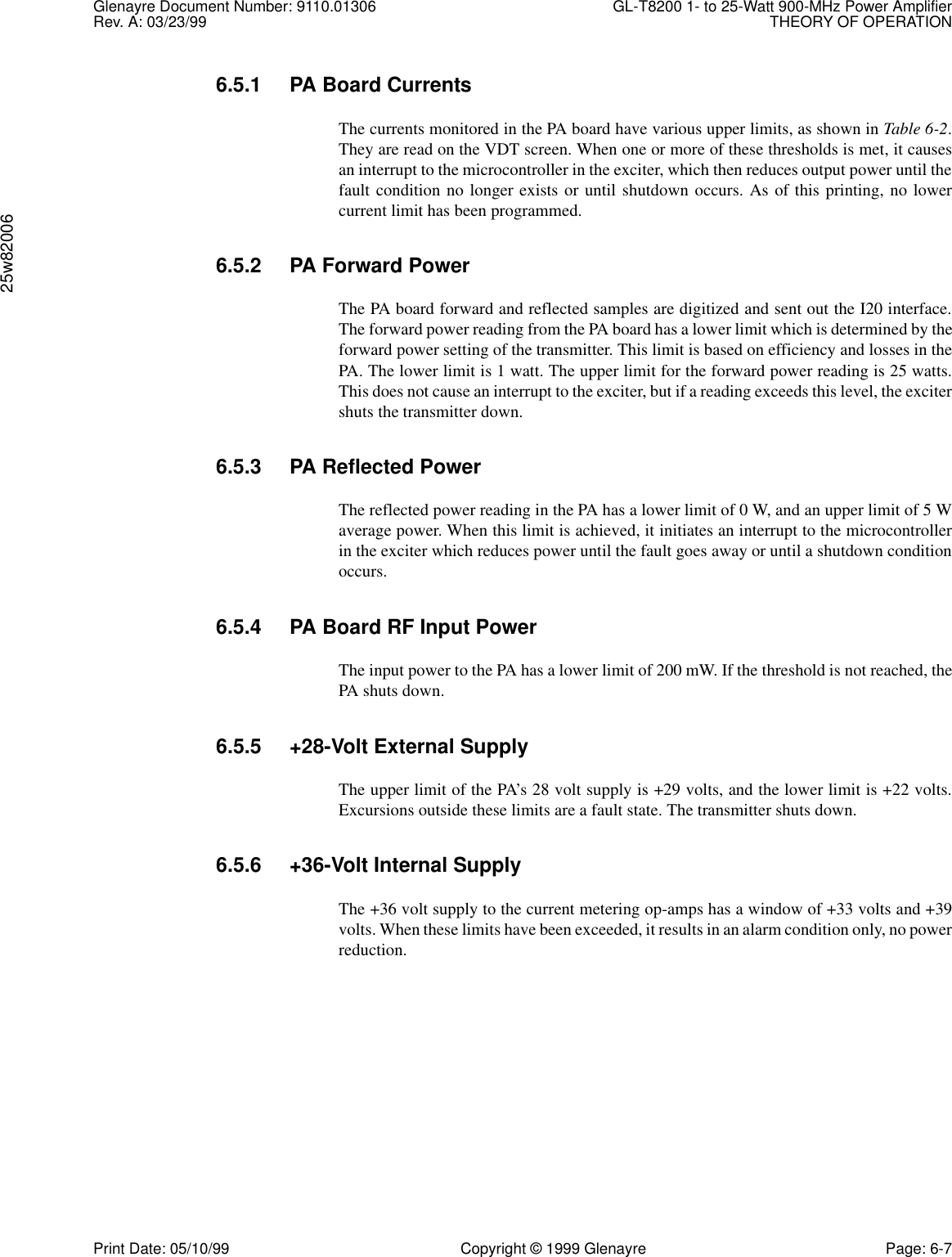 Glenayre Document Number: 9110.01306 GL-T8200 1- to 25-Watt 900-MHz Power AmplifierRev. A: 03/23/99 THEORY OF OPERATION25w82006Print Date: 05/10/99 Copyright © 1999 Glenayre Page: 6-76.5.1 PA Board CurrentsThe currents monitored in the PA board have various upper limits, as shown in Table 6-2.They are read on the VDT screen. When one or more of these thresholds is met, it causesan interrupt to the microcontroller in the exciter, which then reduces output power until thefault condition no longer exists or until shutdown occurs. As of this printing, no lowercurrent limit has been programmed.6.5.2 PA Forward PowerThe PA board forward and reflected samples are digitized and sent out the I20 interface.The forward power reading from the PA board has a lower limit which is determined by theforward power setting of the transmitter. This limit is based on efficiency and losses in thePA. The lower limit is 1 watt. The upper limit for the forward power reading is 25 watts.This does not cause an interrupt to the exciter, but if a reading exceeds this level, the excitershuts the transmitter down.6.5.3 PA Reflected PowerThe reflected power reading in the PA has a lower limit of 0 W, and an upper limit of 5 Waverage power. When this limit is achieved, it initiates an interrupt to the microcontrollerin the exciter which reduces power until the fault goes away or until a shutdown conditionoccurs.6.5.4 PA Board RF Input PowerThe input power to the PA has a lower limit of 200 mW. If the threshold is not reached, thePA shuts down.6.5.5 +28-Volt External SupplyThe upper limit of the PA’s 28 volt supply is +29 volts, and the lower limit is +22 volts.Excursions outside these limits are a fault state. The transmitter shuts down.6.5.6 +36-Volt Internal SupplyThe +36 volt supply to the current metering op-amps has a window of +33 volts and +39volts. When these limits have been exceeded, it results in an alarm condition only, no powerreduction.