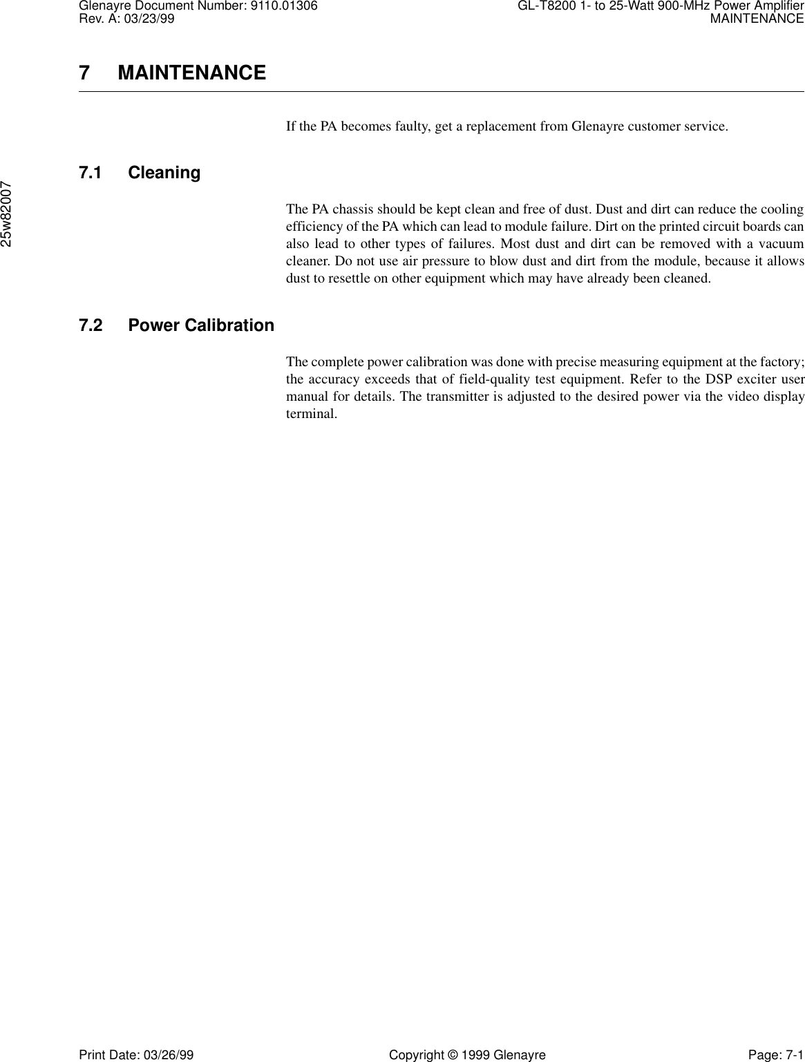 Glenayre Document Number: 9110.01306 GL-T8200 1- to 25-Watt 900-MHz Power AmplifierRev. A: 03/23/99 MAINTENANCE25w82007Print Date: 03/26/99 Copyright © 1999 Glenayre Page: 7-17 MAINTENANCEIf the PA becomes faulty, get a replacement from Glenayre customer service.7.1 CleaningThe PA chassis should be kept clean and free of dust. Dust and dirt can reduce the coolingefficiency of the PA which can lead to module failure. Dirt on the printed circuit boards canalso lead to other types of failures. Most dust and dirt can be removed with a vacuumcleaner. Do not use air pressure to blow dust and dirt from the module, because it allowsdust to resettle on other equipment which may have already been cleaned.7.2 Power CalibrationThe complete power calibration was done with precise measuring equipment at the factory;the accuracy exceeds that of field-quality test equipment. Refer to the DSP exciter usermanual for details. The transmitter is adjusted to the desired power via the video displayterminal.