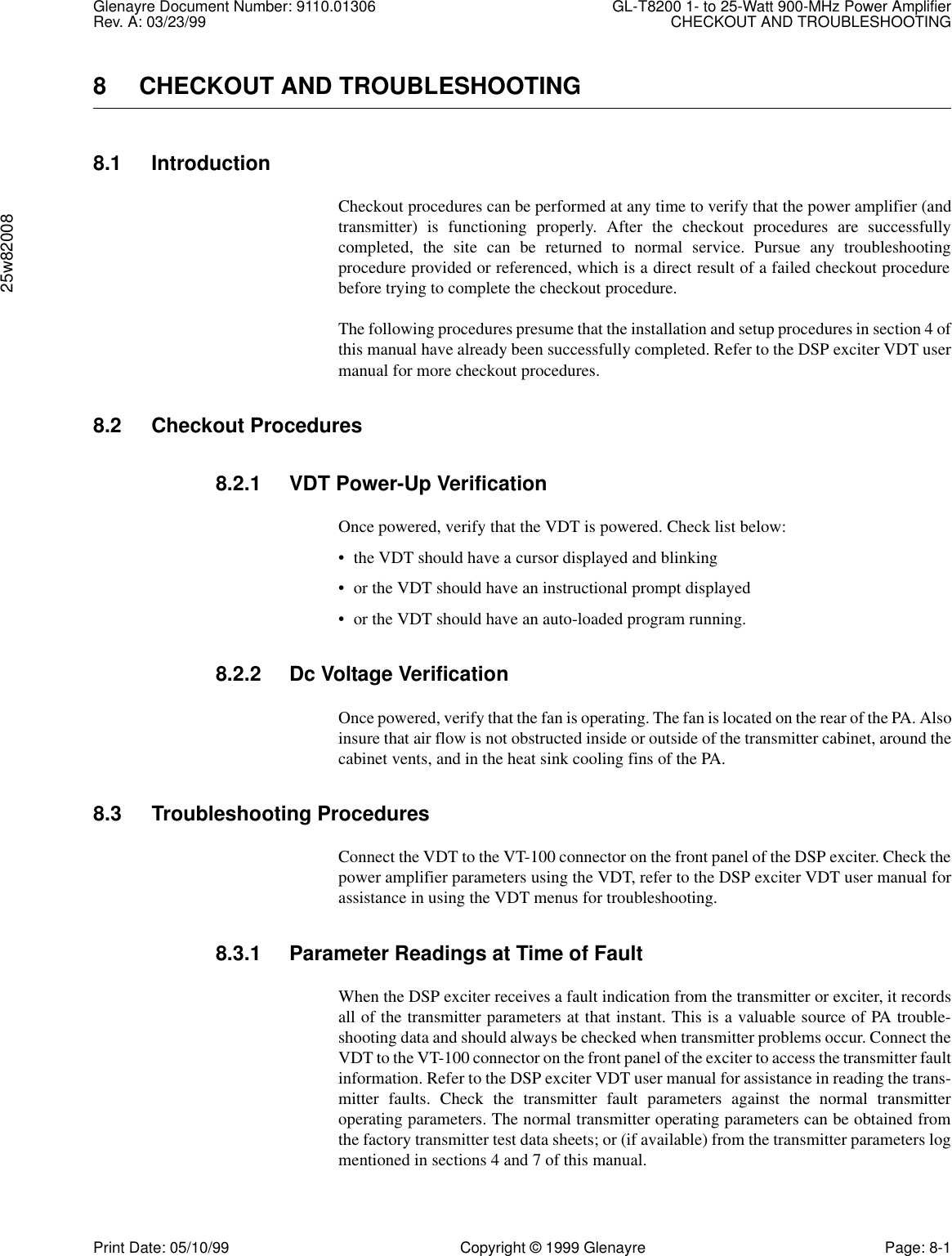 Glenayre Document Number: 9110.01306 GL-T8200 1- to 25-Watt 900-MHz Power AmplifierRev. A: 03/23/99 CHECKOUT AND TROUBLESHOOTING25w82008Print Date: 05/10/99 Copyright © 1999 Glenayre Page: 8-18 CHECKOUT AND TROUBLESHOOTING8.1 IntroductionCheckout procedures can be performed at any time to verify that the power amplifier (andtransmitter) is functioning properly. After the checkout procedures are successfullycompleted, the site can be returned to normal service. Pursue any troubleshootingprocedure provided or referenced, which is a direct result of a failed checkout procedurebefore trying to complete the checkout procedure.The following procedures presume that the installation and setup procedures in section 4 ofthis manual have already been successfully completed. Refer to the DSP exciter VDT usermanual for more checkout procedures.8.2 Checkout Procedures8.2.1 VDT Power-Up VerificationOnce powered, verify that the VDT is powered. Check list below:• the VDT should have a cursor displayed and blinking• or the VDT should have an instructional prompt displayed• or the VDT should have an auto-loaded program running.8.2.2 Dc Voltage VerificationOnce powered, verify that the fan is operating. The fan is located on the rear of the PA. Alsoinsure that air flow is not obstructed inside or outside of the transmitter cabinet, around thecabinet vents, and in the heat sink cooling fins of the PA.8.3 Troubleshooting ProceduresConnect the VDT to the VT-100 connector on the front panel of the DSP exciter. Check thepower amplifier parameters using the VDT, refer to the DSP exciter VDT user manual forassistance in using the VDT menus for troubleshooting.8.3.1 Parameter Readings at Time of FaultWhen the DSP exciter receives a fault indication from the transmitter or exciter, it recordsall of the transmitter parameters at that instant. This is a valuable source of PA trouble-shooting data and should always be checked when transmitter problems occur. Connect theVDT to the VT-100 connector on the front panel of the exciter to access the transmitter faultinformation. Refer to the DSP exciter VDT user manual for assistance in reading the trans-mitter faults. Check the transmitter fault parameters against the normal transmitteroperating parameters. The normal transmitter operating parameters can be obtained fromthe factory transmitter test data sheets; or (if available) from the transmitter parameters logmentioned in sections 4 and 7 of this manual.