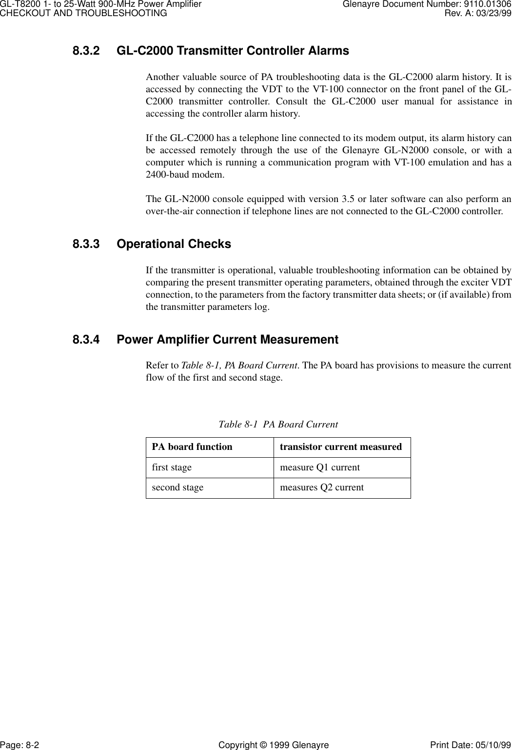 GL-T8200 1- to 25-Watt 900-MHz Power Amplifier Glenayre Document Number: 9110.01306CHECKOUT AND TROUBLESHOOTING Rev. A: 03/23/99Page: 8-2 Copyright © 1999 Glenayre Print Date: 05/10/998.3.2 GL-C2000 Transmitter Controller AlarmsAnother valuable source of PA troubleshooting data is the GL-C2000 alarm history. It isaccessed by connecting the VDT to the VT-100 connector on the front panel of the GL-C2000 transmitter controller. Consult the GL-C2000 user manual for assistance inaccessing the controller alarm history.If the GL-C2000 has a telephone line connected to its modem output, its alarm history canbe accessed remotely through the use of the Glenayre GL-N2000 console, or with acomputer which is running a communication program with VT-100 emulation and has a2400-baud modem.The GL-N2000 console equipped with version 3.5 or later software can also perform anover-the-air connection if telephone lines are not connected to the GL-C2000 controller.8.3.3 Operational ChecksIf the transmitter is operational, valuable troubleshooting information can be obtained bycomparing the present transmitter operating parameters, obtained through the exciter VDTconnection, to the parameters from the factory transmitter data sheets; or (if available) fromthe transmitter parameters log.8.3.4 Power Amplifier Current MeasurementRefer to Table 8-1, PA Board Current. The PA board has provisions to measure the currentflow of the first and second stage.Table 8-1  PA Board CurrentPA board function transistor current measuredfirst stage measure Q1 currentsecond stage measures Q2 current