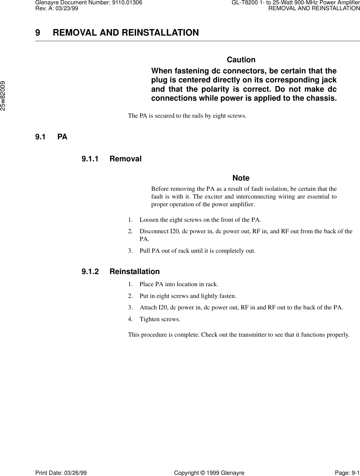 Glenayre Document Number: 9110.01306 GL-T8200 1- to 25-Watt 900-MHz Power AmplifierRev. A: 03/23/99 REMOVAL AND REINSTALLATION25w82009Print Date: 03/26/99 Copyright © 1999 Glenayre Page: 9-19 REMOVAL AND REINSTALLATIONCautionWhen fastening dc connectors, be certain that theplug is centered directly on its corresponding jackand that the polarity is correct. Do not make dcconnections while power is applied to the chassis.The PA is secured to the rails by eight screws.9.1 PA9.1.1 RemovalNoteBefore removing the PA as a result of fault isolation, be certain that thefault is with it. The exciter and interconnecting wiring are essential toproper operation of the power amplifier.1. Loosen the eight screws on the front of the PA.2. Disconnect I20, dc power in, dc power out, RF in, and RF out from the back of the PA.3. Pull PA out of rack until it is completely out.9.1.2 Reinstallation1. Place PA into location in rack.2. Put in eight screws and lightly fasten.3. Attach I20, dc power in, dc power out, RF in and RF out to the back of the PA.4. Tighten screws.This procedure is complete. Check out the transmitter to see that it functions properly.