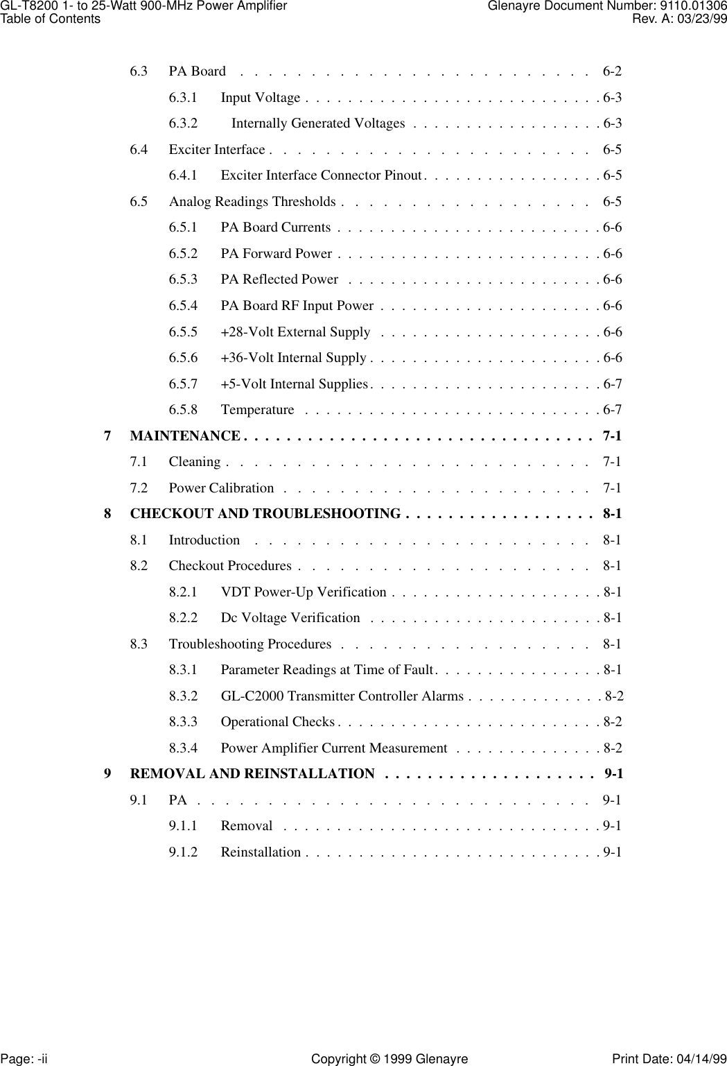 GL-T8200 1- to 25-Watt 900-MHz Power Amplifier Glenayre Document Number: 9110.01306Table of Contents Rev. A: 03/23/99Page: -ii Copyright © 1999 Glenayre Print Date: 04/14/996.3 PA Board    .   .   .   .   .   .   .   .   .   .   .   .   .   .   .   .   .   .   .   .   .   .   .   .   .    6-26.3.1 Input Voltage .  .  .  .  .  .  .  .  .  .  .  .  .  .  .  .  .  .  .  .  .  .  .  .  .  .  .  . 6-36.3.2    Internally Generated Voltages  .  .  .  .  .  .  .  .  .  .  .  .  .  .  .  .  .  . 6-36.4 Exciter Interface .   .   .   .   .   .   .   .   .   .   .   .   .   .   .   .   .   .   .   .   .   .   .    6-56.4.1 Exciter Interface Connector Pinout.  .  .  .  .  .  .  .  .  .  .  .  .  .  .  .  . 6-56.5 Analog Readings Thresholds .   .   .   .   .   .   .   .   .   .   .   .   .   .   .   .   .   .    6-56.5.1 PA Board Currents  .  .  .  .  .  .  .  .  .  .  .  .  .  .  .  .  .  .  .  .  .  .  .  .  . 6-66.5.2 PA Forward Power .  .  .  .  .  .  .  .  .  .  .  .  .  .  .  .  .  .  .  .  .  .  .  .  . 6-66.5.3 PA Reflected Power   .  .  .  .  .  .  .  .  .  .  .  .  .  .  .  .  .  .  .  .  .  .  .  . 6-66.5.4 PA Board RF Input Power  .  .  .  .  .  .  .  .  .  .  .  .  .  .  .  .  .  .  .  .  . 6-66.5.5 +28-Volt External Supply   .  .  .  .  .  .  .  .  .  .  .  .  .  .  .  .  .  .  .  .  . 6-66.5.6 +36-Volt Internal Supply .  .  .  .  .  .  .  .  .  .  .  .  .  .  .  .  .  .  .  .  .  . 6-66.5.7 +5-Volt Internal Supplies.  .  .  .  .  .  .  .  .  .  .  .  .  .  .  .  .  .  .  .  .  . 6-76.5.8 Temperature   .  .  .  .  .  .  .  .  .  .  .  .  .  .  .  .  .  .  .  .  .  .  .  .  .  .  .  . 6-77 MAINTENANCE .  .  .  .  .  .  .  .  .  .  .  .  .  .  .  .  .  .  .  .  .  .  .  .  .  .  .  .  .  .  .  .  .   7-17.1 Cleaning .   .   .   .   .   .   .   .   .   .   .   .   .   .   .   .   .   .   .   .   .   .   .   .   .   .    7-17.2 Power Calibration  .   .   .   .   .   .   .   .   .   .   .   .   .   .   .   .   .   .   .   .   .   .    7-18 CHECKOUT AND TROUBLESHOOTING .  .  .  .  .  .  .  .  .  .  .  .  .  .  .  .  .  .   8-18.1 Introduction    .   .   .   .   .   .   .   .   .   .   .   .   .   .   .   .   .   .   .   .   .   .   .   .    8-18.2 Checkout Procedures .   .   .   .   .   .   .   .   .   .   .   .   .   .   .   .   .   .   .   .   .    8-18.2.1 VDT Power-Up Verification .  .  .  .  .  .  .  .  .  .  .  .  .  .  .  .  .  .  .  . 8-18.2.2 Dc Voltage Verification   .  .  .  .  .  .  .  .  .  .  .  .  .  .  .  .  .  .  .  .  .  . 8-18.3 Troubleshooting Procedures  .   .   .   .   .   .   .   .   .   .   .   .   .   .   .   .   .   .    8-18.3.1 Parameter Readings at Time of Fault.  .  .  .  .  .  .  .  .  .  .  .  .  .  .  . 8-18.3.2 GL-C2000 Transmitter Controller Alarms .  .  .  .  .  .  .  .  .  .  .  .  . 8-28.3.3 Operational Checks .  .  .  .  .  .  .  .  .  .  .  .  .  .  .  .  .  .  .  .  .  .  .  .  . 8-28.3.4 Power Amplifier Current Measurement  .  .  .  .  .  .  .  .  .  .  .  .  .  . 8-29 REMOVAL AND REINSTALLATION   .  .  .  .  .  .  .  .  .  .  .  .  .  .  .  .  .  .  .  .   9-19.1 PA   .   .   .   .   .   .   .   .   .   .   .   .   .   .   .   .   .   .   .   .   .   .   .   .   .   .   .   .    9-19.1.1 Removal   .  .  .  .  .  .  .  .  .  .  .  .  .  .  .  .  .  .  .  .  .  .  .  .  .  .  .  .  .  . 9-19.1.2 Reinstallation .  .  .  .  .  .  .  .  .  .  .  .  .  .  .  .  .  .  .  .  .  .  .  .  .  .  .  . 9-1