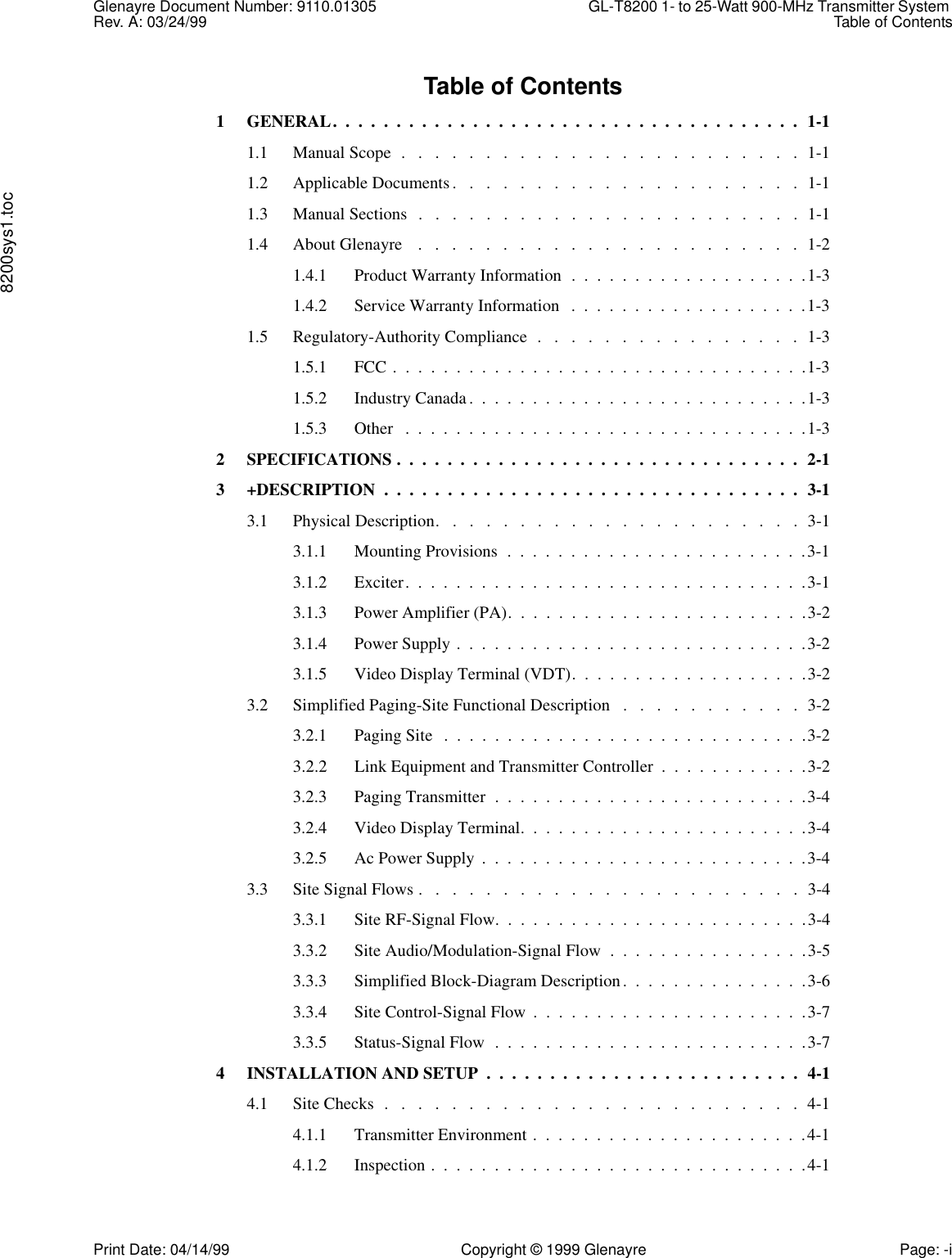 Glenayre Document Number: 9110.01305 GL-T8200 1- to 25-Watt 900-MHz Transmitter System Rev. A: 03/24/99 Table of Contents8200sys1.tocPrint Date: 04/14/99 Copyright © 1999 Glenayre Page: -iTable of Contents1 GENERAL.  .  .  .  .  .  .  .  .  .  .  .  .  .  .  .  .  .  .  .  .  .  .  .  .  .  .  .  .  .  .  .  .  .  .  .  .  1-11.1 Manual Scope  .   .   .   .   .   .   .   .   .   .   .   .   .   .   .   .   .   .   .   .   .   .   .   .  1-11.2 Applicable Documents.   .   .   .   .   .   .   .   .   .   .   .   .   .   .   .   .   .   .   .   .  1-11.3 Manual Sections  .   .   .   .   .   .   .   .   .   .   .   .   .   .   .   .   .   .   .   .   .   .   .  1-11.4 About Glenayre    .   .   .   .   .   .   .   .   .   .   .   .   .   .   .   .   .   .   .   .   .   .   .  1-21.4.1 Product Warranty Information  .  .  .  .  .  .  .  .  .  .  .  .  .  .  .  .  .  .  .1-31.4.2 Service Warranty Information   .  .  .  .  .  .  .  .  .  .  .  .  .  .  .  .  .  .  .1-31.5 Regulatory-Authority Compliance  .   .   .   .   .   .   .   .   .   .   .   .   .   .   .   .  1-31.5.1 FCC .  .  .  .  .  .  .  .  .  .  .  .  .  .  .  .  .  .  .  .  .  .  .  .  .  .  .  .  .  .  .  .  .1-31.5.2 Industry Canada.  .  .  .  .  .  .  .  .  .  .  .  .  .  .  .  .  .  .  .  .  .  .  .  .  .  .1-31.5.3 Other   .  .  .  .  .  .  .  .  .  .  .  .  .  .  .  .  .  .  .  .  .  .  .  .  .  .  .  .  .  .  .  .1-32 SPECIFICATIONS .  .  .  .  .  .  .  .  .  .  .  .  .  .  .  .  .  .  .  .  .  .  .  .  .  .  .  .  .  .  .  .  2-13 +DESCRIPTION  .  .  .  .  .  .  .  .  .  .  .  .  .  .  .  .  .  .  .  .  .  .  .  .  .  .  .  .  .  .  .  .  .  3-13.1 Physical Description.   .   .   .   .   .   .   .   .   .   .   .   .   .   .   .   .   .   .   .   .   .  3-13.1.1 Mounting Provisions  .  .  .  .  .  .  .  .  .  .  .  .  .  .  .  .  .  .  .  .  .  .  .  .3-13.1.2 Exciter.  .  .  .  .  .  .  .  .  .  .  .  .  .  .  .  .  .  .  .  .  .  .  .  .  .  .  .  .  .  .  .3-13.1.3 Power Amplifier (PA).  .  .  .  .  .  .  .  .  .  .  .  .  .  .  .  .  .  .  .  .  .  .  .3-23.1.4 Power Supply .  .  .  .  .  .  .  .  .  .  .  .  .  .  .  .  .  .  .  .  .  .  .  .  .  .  .  .3-23.1.5 Video Display Terminal (VDT).  .  .  .  .  .  .  .  .  .  .  .  .  .  .  .  .  .  .3-23.2 Simplified Paging-Site Functional Description   .   .   .   .   .   .   .   .   .   .   .  3-23.2.1 Paging Site   .  .  .  .  .  .  .  .  .  .  .  .  .  .  .  .  .  .  .  .  .  .  .  .  .  .  .  .  .3-23.2.2 Link Equipment and Transmitter Controller  .  .  .  .  .  .  .  .  .  .  .  .3-23.2.3 Paging Transmitter  .  .  .  .  .  .  .  .  .  .  .  .  .  .  .  .  .  .  .  .  .  .  .  .  .3-43.2.4 Video Display Terminal.  .  .  .  .  .  .  .  .  .  .  .  .  .  .  .  .  .  .  .  .  .  .3-43.2.5 Ac Power Supply  .  .  .  .  .  .  .  .  .  .  .  .  .  .  .  .  .  .  .  .  .  .  .  .  .  .3-43.3 Site Signal Flows .   .   .   .   .   .   .   .   .   .   .   .   .   .   .   .   .   .   .   .   .   .   .  3-43.3.1 Site RF-Signal Flow.  .  .  .  .  .  .  .  .  .  .  .  .  .  .  .  .  .  .  .  .  .  .  .  .3-43.3.2 Site Audio/Modulation-Signal Flow  .  .  .  .  .  .  .  .  .  .  .  .  .  .  .  .3-53.3.3 Simplified Block-Diagram Description.  .  .  .  .  .  .  .  .  .  .  .  .  .  .3-63.3.4 Site Control-Signal Flow  .  .  .  .  .  .  .  .  .  .  .  .  .  .  .  .  .  .  .  .  .  .3-73.3.5 Status-Signal Flow  .  .  .  .  .  .  .  .  .  .  .  .  .  .  .  .  .  .  .  .  .  .  .  .  .3-74 INSTALLATION AND SETUP  .  .  .  .  .  .  .  .  .  .  .  .  .  .  .  .  .  .  .  .  .  .  .  .  .  4-14.1 Site Checks  .   .   .   .   .   .   .   .   .   .   .   .   .   .   .   .   .   .   .   .   .   .   .   .   .  4-14.1.1 Transmitter Environment .  .  .  .  .  .  .  .  .  .  .  .  .  .  .  .  .  .  .  .  .  .4-14.1.2 Inspection .  .  .  .  .  .  .  .  .  .  .  .  .  .  .  .  .  .  .  .  .  .  .  .  .  .  .  .  .  .4-1