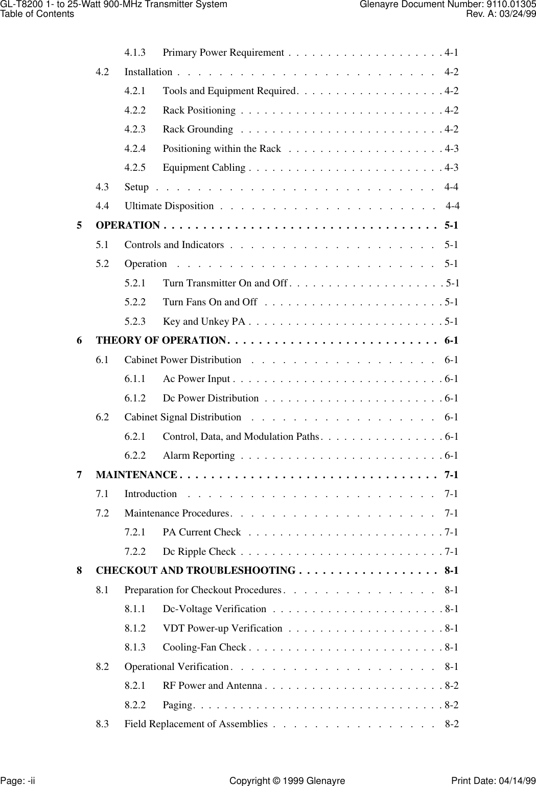 GL-T8200 1- to 25-Watt 900-MHz Transmitter System  Glenayre Document Number: 9110.01305Table of Contents Rev. A: 03/24/99Page: -ii Copyright © 1999 Glenayre Print Date: 04/14/994.1.3 Primary Power Requirement .  .  .  .  .  .  .  .  .  .  .  .  .  .  .  .  .  .  .  . 4-14.2 Installation  .   .   .   .   .   .   .   .   .   .   .   .   .   .   .   .   .   .   .   .   .   .   .   .   .    4-24.2.1 Tools and Equipment Required.  .  .  .  .  .  .  .  .  .  .  .  .  .  .  .  .  .  . 4-24.2.2 Rack Positioning  .  .  .  .  .  .  .  .  .  .  .  .  .  .  .  .  .  .  .  .  .  .  .  .  .  . 4-24.2.3 Rack Grounding   .  .  .  .  .  .  .  .  .  .  .  .  .  .  .  .  .  .  .  .  .  .  .  .  .  . 4-24.2.4 Positioning within the Rack   .  .  .  .  .  .  .  .  .  .  .  .  .  .  .  .  .  .  .  . 4-34.2.5 Equipment Cabling .  .  .  .  .  .  .  .  .  .  .  .  .  .  .  .  .  .  .  .  .  .  .  .  . 4-34.3 Setup   .   .   .   .   .   .   .   .   .   .   .   .   .   .   .   .   .   .   .   .   .   .   .   .   .   .   .    4-44.4 Ultimate Disposition  .   .   .   .   .   .   .   .   .   .   .   .   .   .   .   .   .   .   .   .   .    4-45 OPERATION .  .  .  .  .  .  .  .  .  .  .  .  .  .  .  .  .  .  .  .  .  .  .  .  .  .  .  .  .  .  .  .  .  .  .   5-15.1 Controls and Indicators  .   .   .   .   .   .   .   .   .   .   .   .   .   .   .   .   .   .   .   .    5-15.2 Operation    .   .   .   .   .   .   .   .   .   .   .   .   .   .   .   .   .   .   .   .   .   .   .   .   .    5-15.2.1 Turn Transmitter On and Off .  .  .  .  .  .  .  .  .  .  .  .  .  .  .  .  .  .  .  . 5-15.2.2 Turn Fans On and Off   .  .  .  .  .  .  .  .  .  .  .  .  .  .  .  .  .  .  .  .  .  .  . 5-15.2.3 Key and Unkey PA .  .  .  .  .  .  .  .  .  .  .  .  .  .  .  .  .  .  .  .  .  .  .  .  . 5-16 THEORY OF OPERATION.  .  .  .  .  .  .  .  .  .  .  .  .  .  .  .  .  .  .  .  .  .  .  .  .  .  .   6-16.1 Cabinet Power Distribution    .   .   .   .   .   .   .   .   .   .   .   .   .   .   .   .   .   .    6-16.1.1 Ac Power Input .  .  .  .  .  .  .  .  .  .  .  .  .  .  .  .  .  .  .  .  .  .  .  .  .  .  . 6-16.1.2 Dc Power Distribution  .  .  .  .  .  .  .  .  .  .  .  .  .  .  .  .  .  .  .  .  .  .  . 6-16.2 Cabinet Signal Distribution    .   .   .   .   .   .   .   .   .   .   .   .   .   .   .   .   .   .    6-16.2.1 Control, Data, and Modulation Paths.  .  .  .  .  .  .  .  .  .  .  .  .  .  .  . 6-16.2.2 Alarm Reporting  .  .  .  .  .  .  .  .  .  .  .  .  .  .  .  .  .  .  .  .  .  .  .  .  .  . 6-17 MAINTENANCE .  .  .  .  .  .  .  .  .  .  .  .  .  .  .  .  .  .  .  .  .  .  .  .  .  .  .  .  .  .  .  .  .   7-17.1 Introduction    .   .   .   .   .   .   .   .   .   .   .   .   .   .   .   .   .   .   .   .   .   .   .   .    7-17.2 Maintenance Procedures.   .   .   .   .   .   .   .   .   .   .   .   .   .   .   .   .   .   .   .    7-17.2.1 PA Current Check   .  .  .  .  .  .  .  .  .  .  .  .  .  .  .  .  .  .  .  .  .  .  .  .  . 7-17.2.2 Dc Ripple Check  .  .  .  .  .  .  .  .  .  .  .  .  .  .  .  .  .  .  .  .  .  .  .  .  .  . 7-18 CHECKOUT AND TROUBLESHOOTING .  .  .  .  .  .  .  .  .  .  .  .  .  .  .  .  .  .   8-18.1 Preparation for Checkout Procedures.   .   .   .   .   .   .   .   .   .   .   .   .   .   .    8-18.1.1 Dc-Voltage Verification  .  .  .  .  .  .  .  .  .  .  .  .  .  .  .  .  .  .  .  .  .  . 8-18.1.2 VDT Power-up Verification  .  .  .  .  .  .  .  .  .  .  .  .  .  .  .  .  .  .  .  . 8-18.1.3 Cooling-Fan Check .  .  .  .  .  .  .  .  .  .  .  .  .  .  .  .  .  .  .  .  .  .  .  .  . 8-18.2 Operational Verification.   .   .   .   .   .   .   .   .   .   .   .   .   .   .   .   .   .   .   .    8-18.2.1 RF Power and Antenna .  .  .  .  .  .  .  .  .  .  .  .  .  .  .  .  .  .  .  .  .  .  . 8-28.2.2 Paging.  .  .  .  .  .  .  .  .  .  .  .  .  .  .  .  .  .  .  .  .  .  .  .  .  .  .  .  .  .  .  . 8-28.3 Field Replacement of Assemblies  .   .   .   .   .   .   .   .   .   .   .   .   .   .   .   .    8-2