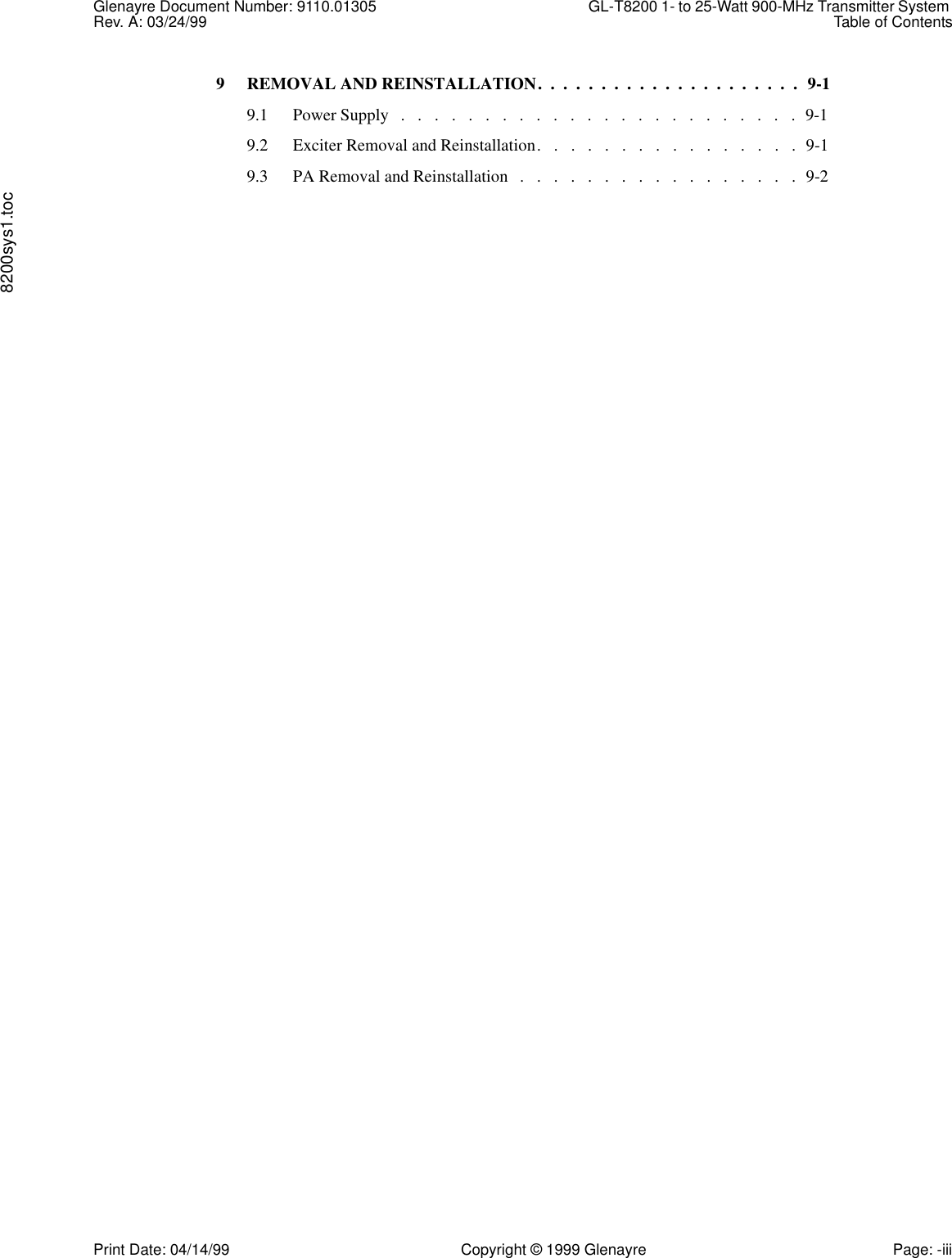 Glenayre Document Number: 9110.01305 GL-T8200 1- to 25-Watt 900-MHz Transmitter System Rev. A: 03/24/99 Table of Contents8200sys1.tocPrint Date: 04/14/99 Copyright © 1999 Glenayre Page: -iii9 REMOVAL AND REINSTALLATION.  .  .  .  .  .  .  .  .  .  .  .  .  .  .  .  .  .  .  .  .  9-19.1 Power Supply   .   .   .   .   .   .   .   .   .   .   .   .   .   .   .   .   .   .   .   .   .   .   .   .  9-19.2 Exciter Removal and Reinstallation.   .   .   .   .   .   .   .   .   .   .   .   .   .   .   .  9-19.3 PA Removal and Reinstallation   .   .   .   .   .   .   .   .   .   .   .   .   .   .   .   .   .  9-2