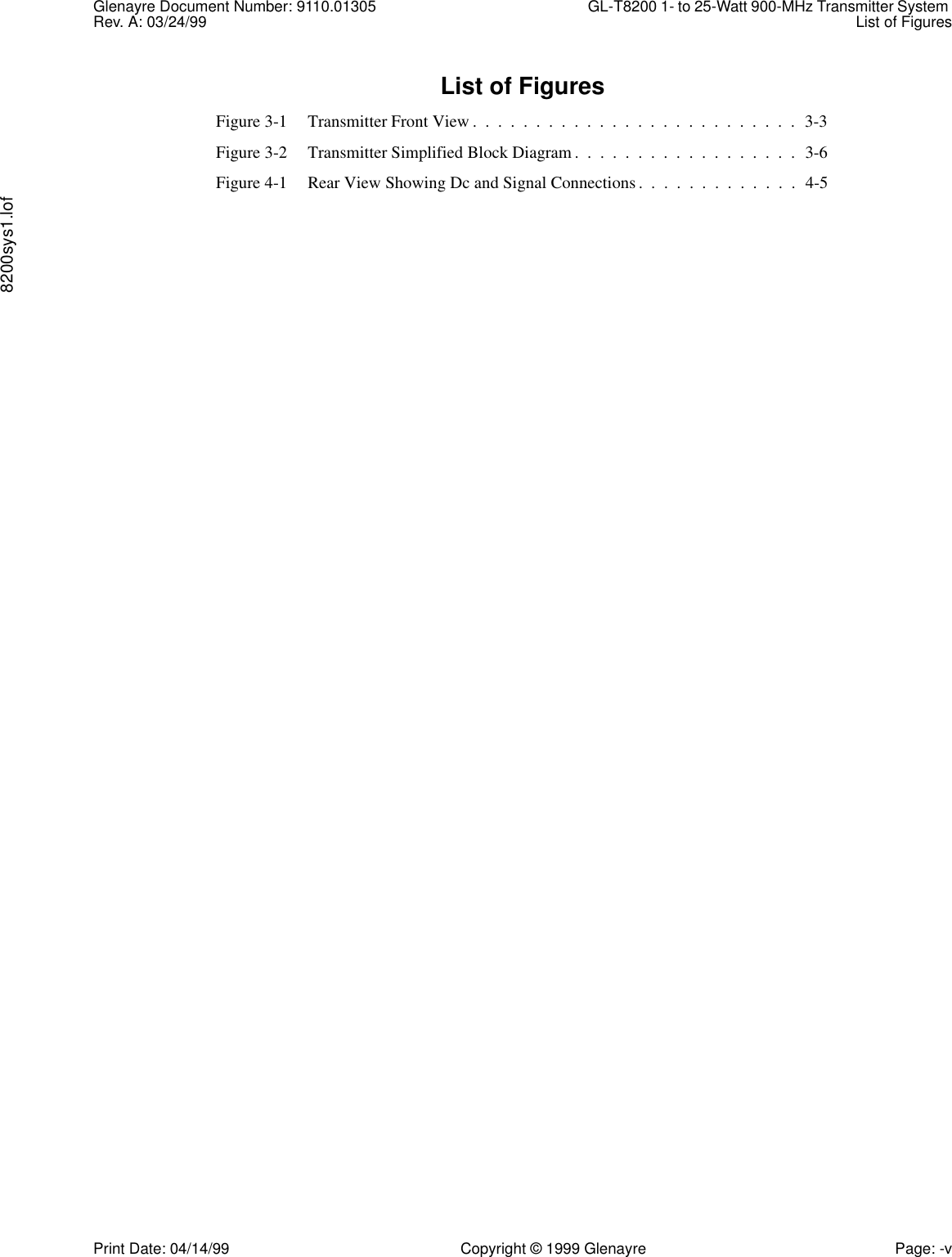 Glenayre Document Number: 9110.01305 GL-T8200 1- to 25-Watt 900-MHz Transmitter System Rev. A: 03/24/99 List of Figures8200sys1.lofPrint Date: 04/14/99 Copyright © 1999 Glenayre Page: -vList of FiguresFigure 3-1 Transmitter Front View .  .  .  .  .  .  .  .  .  .  .  .  .  .  .  .  .  .  .  .  .  .  .  .  .  .  3-3Figure 3-2 Transmitter Simplified Block Diagram .  .  .  .  .  .  .  .  .  .  .  .  .  .  .  .  .  .  3-6Figure 4-1 Rear View Showing Dc and Signal Connections .  .  .  .  .  .  .  .  .  .  .  .  .  4-5